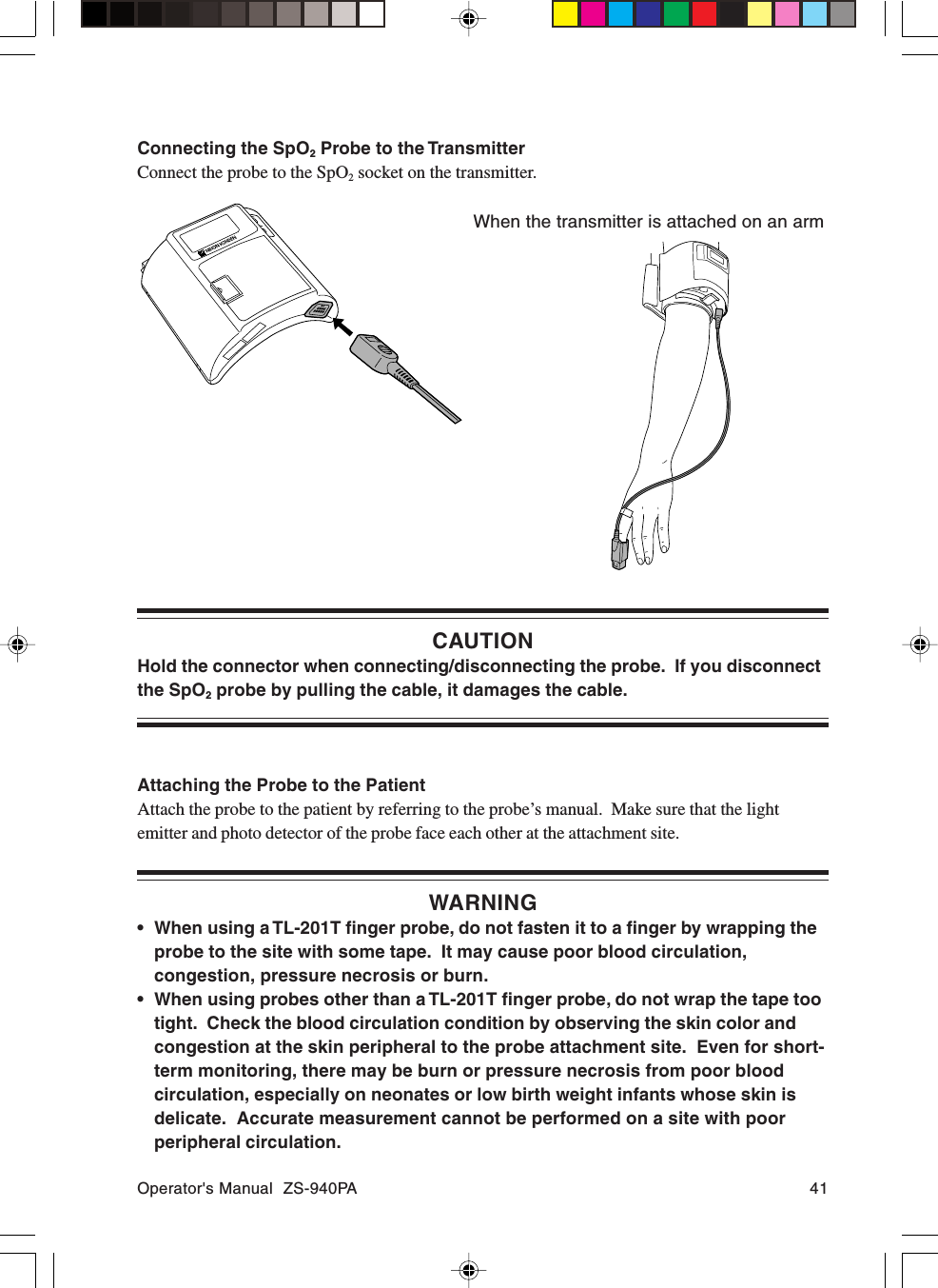 Operator&apos;s Manual  ZS-940PA 41CAUTIONHold the connector when connecting/disconnecting the probe.  If you disconnectthe SpO2 probe by pulling the cable, it damages the cable.Attaching the Probe to the PatientAttach the probe to the patient by referring to the probe’s manual.  Make sure that the lightemitter and photo detector of the probe face each other at the attachment site.WARNING• When using a TL-201T finger probe, do not fasten it to a finger by wrapping theprobe to the site with some tape.  It may cause poor blood circulation,congestion, pressure necrosis or burn.• When using probes other than a TL-201T finger probe, do not wrap the tape tootight.  Check the blood circulation condition by observing the skin color andcongestion at the skin peripheral to the probe attachment site.  Even for short-term monitoring, there may be burn or pressure necrosis from poor bloodcirculation, especially on neonates or low birth weight infants whose skin isdelicate.  Accurate measurement cannot be performed on a site with poorperipheral circulation.Connecting the SpO2 Probe to the TransmitterConnect the probe to the SpO2 socket on the transmitter.When the transmitter is attached on an arm