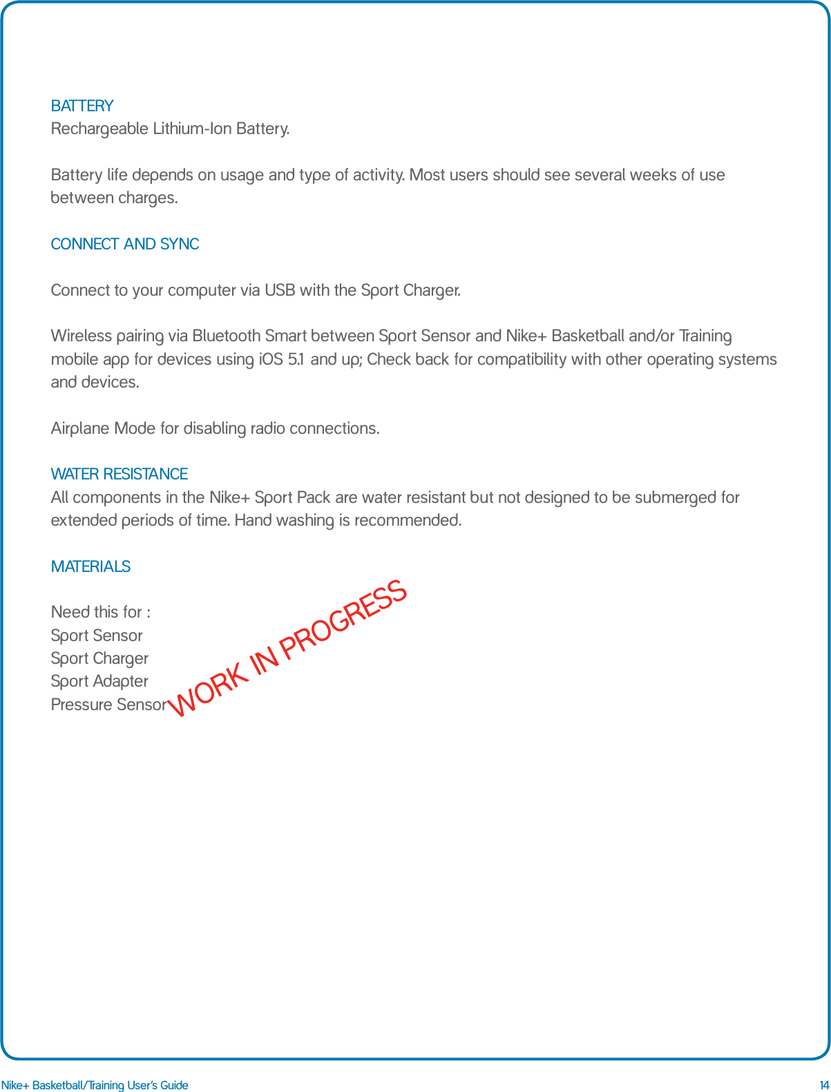 14Nike+ Basketball/Training User&rsquo;s GuideBATTERY Rechargeable Lithium-Ion Battery.   Battery life depends on usage and type of activity. Most users should see several weeks of use between charges.     CONNECT AND SYNC  Connect to your computer via USB with the Sport Charger.   Wireless pairing via Bluetooth Smart between Sport Sensor and Nike+ Basketball and/or Training mobile app for devices using iOS 5.1 and up; Check back for compatibility with other operating systems and devices.  Airplane Mode for disabling radio connections.  WATER RESISTANCE All components in the Nike+ Sport Pack are water resistant but not designed to be submerged for extended periods of time. Hand washing is recommended.   MATERIALS  Need this for : Sport Sensor Sport Charger Sport Adapter Pressure Sensor WORK IN PROGRESS