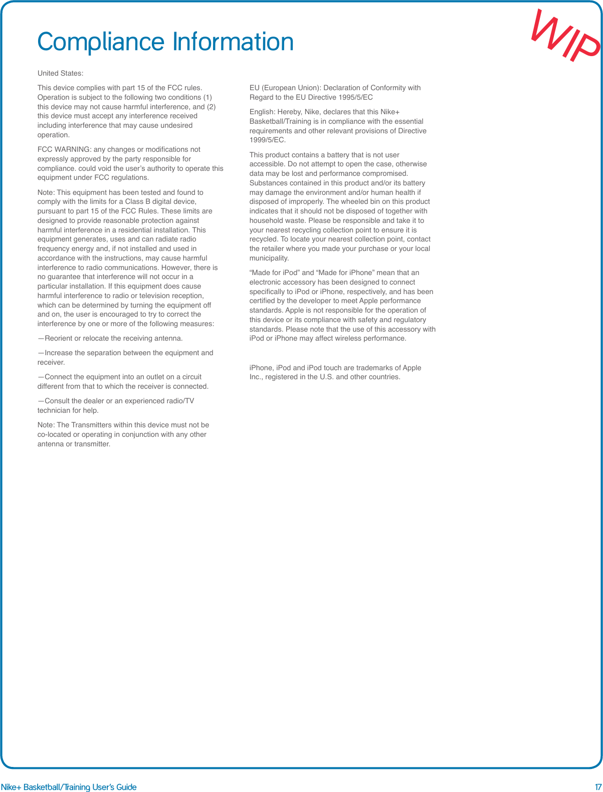 17Nike+ Basketball/Training User&rsquo;s GuideCompliance InformationUnited States:This device complies with part 15 of the FCC rules. Operation is subject to the following two conditions (1) this device may not cause harmful interference, and (2) this device must accept any interference received including interference that may cause undesired operation.FCC WARNING: any changes or modications not expressly approved by the party responsible for compliance. could void the user&rsquo;s authority to operate this equipment under FCC regulations.Note: This equipment has been tested and found to comply with the limits for a Class B digital device, pursuant to part 15 of the FCC Rules. These limits are designed to provide reasonable protection against harmful interference in a residential installation. This equipment generates, uses and can radiate radio frequency energy and, if not installed and used in accordance with the instructions, may cause harmful interference to radio communications. However, there is no guarantee that interference will not occur in a particular installation. If this equipment does cause harmful interference to radio or television reception, which can be determined by turning the equipment off and on, the user is encouraged to try to correct the interference by one or more of the following measures:&mdash;Reorient or relocate the receiving antenna.&mdash;Increase the separation between the equipment and receiver.&mdash;Connect the equipment into an outlet on a circuit different from that to which the receiver is connected.&mdash;Consult the dealer or an experienced radio/TV technician for help.Note: The Transmitters within this device must not be co-located or operating in conjunction with any other antenna or transmitter.EU (European Union): Declaration of Conformity with Regard to the EU Directive 1995/5/ECEnglish: Hereby, Nike, declares that this Nike+ Basketball/Training is in compliance with the essential requirements and other relevant provisions of Directive 1999/5/EC.This product contains a battery that is not user accessible. Do not attempt to open the case, otherwise data may be lost and performance compromised. Substances contained in this product and/or its battery may damage the environment and/or human health if disposed of improperly. The wheeled bin on this product indicates that it should not be disposed of together with household waste. Please be responsible and take it to your nearest recycling collection point to ensure it is recycled. To locate your nearest collection point, contact the retailer where you made your purchase or your local municipality.&ldquo;Made for iPod&rdquo; and &ldquo;Made for iPhone&rdquo; mean that an electronic accessory has been designed to connect specically to iPod or iPhone, respectively, and has been certied by the developer to meet Apple performance standards. Apple is not responsible for the operation of this device or its compliance with safety and regulatory standards. Please note that the use of this accessory with iPod or iPhone may affect wireless performance.iPhone, iPod and iPod touch are trademarks of Apple Inc., registered in the U.S. and other countries.WIP