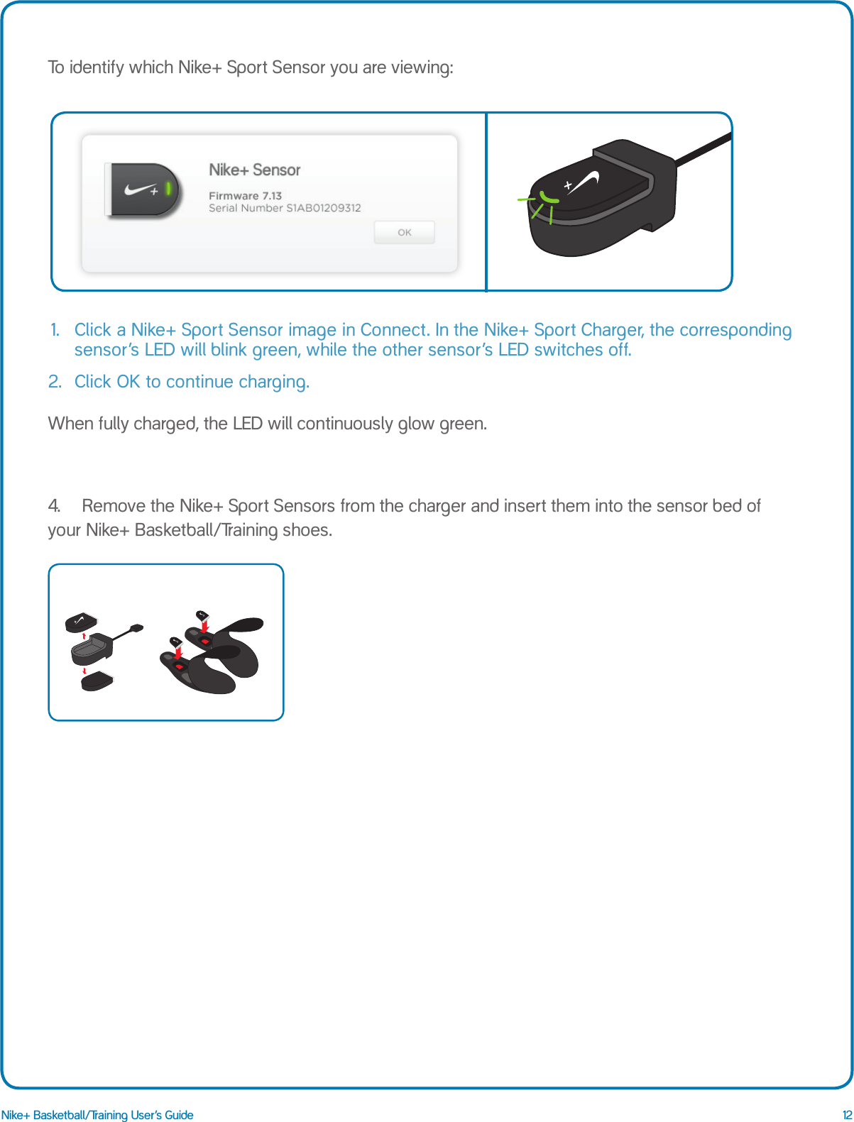 12Nike+ Basketball/Training User&rsquo;s GuideTo identify which Nike+ Sport Sensor you are viewing:1.   Click a Nike+ Sport Sensor image in Connect. In the Nike+ Sport Charger, the corresponding sensor&rsquo;s LED will blink green, while the other sensor&rsquo;s LED switches off.2.  Click OK to continue charging.When fully charged, the LED will continuously glow green.4.  Remove the Nike+ Sport Sensors from the charger and insert them into the sensor bed of your Nike+ Basketball/Training shoes.