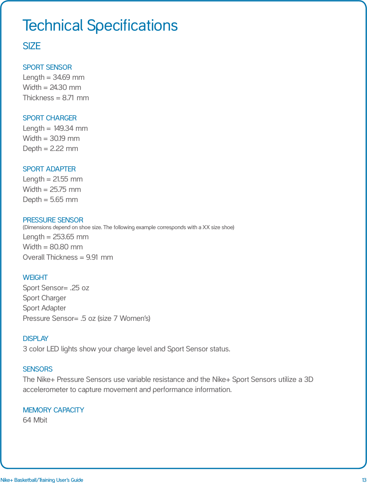 13Nike+ Basketball/Training User&rsquo;s GuideSIZE  SPORT SENSOR Length = 34.69 mm Width = 24.30 mm Thickness = 8.71 mm  SPORT CHARGER Length = 149.34 mm Width = 30.19 mm Depth = 2.22 mm  SPORT ADAPTER Length = 21.55 mm Width = 25.75 mm Depth = 5.65 mm  PRESSURE SENSOR  (Dimensions depend on shoe size. The following example corresponds with a XX size shoe) Length = 253.65 mm Width = 80.80 mm Overall Thickness = 9.91 mm  WEIGHT Sport Sensor= .25 oz Sport Charger Sport Adapter Pressure Sensor= .5 oz (size 7 Women&rsquo;s)  DISPLAY 3 color LED lights show your charge level and Sport Sensor status.  SENSORS The Nike+ Pressure Sensors use variable resistance and the Nike+ Sport Sensors utilize a 3D accelerometer to capture movement and performance information.  MEMORY CAPACITY 64 MbitTechnical Specifications