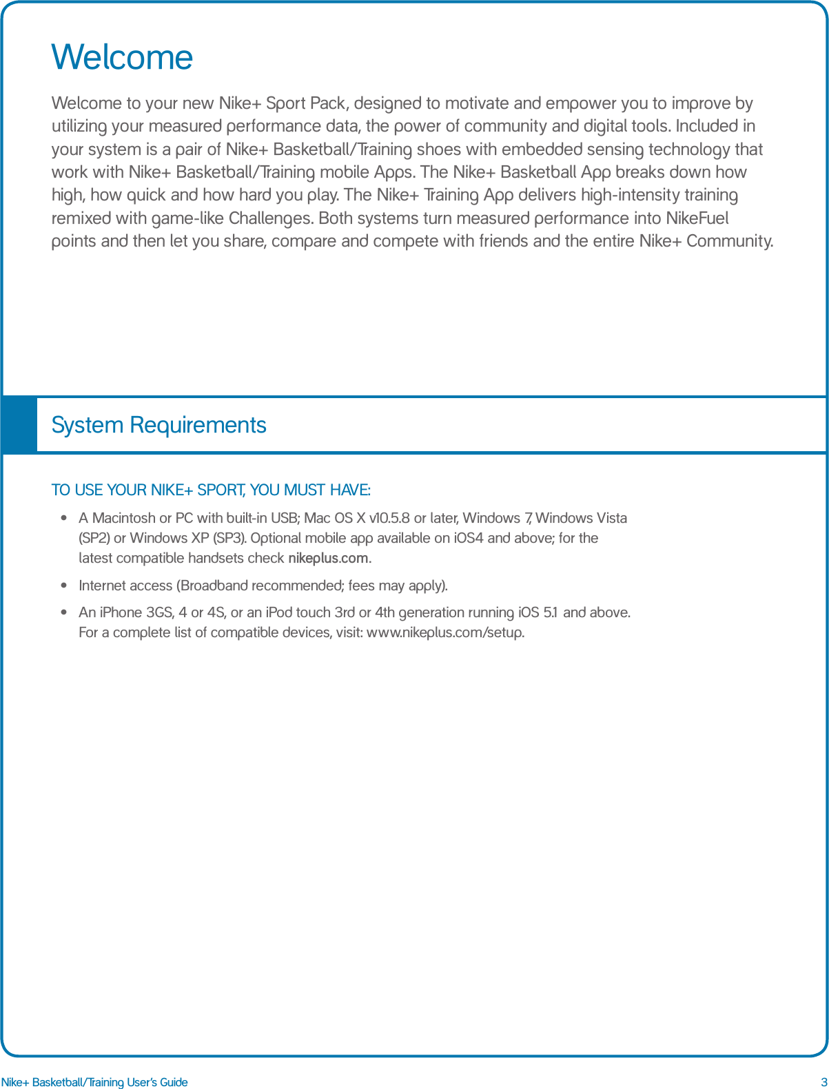 3Nike+ Basketball/Training User&rsquo;s GuideWelcomeWelcome to your new Nike+ Sport Pack, designed to motivate and empower you to improve by utilizing your measured performance data, the power of community and digital tools. Included in your system is a pair of Nike+ Basketball/Training shoes with embedded sensing technology that work with Nike+ Basketball/Training mobile Apps. The Nike+ Basketball App breaks down how high, how quick and how hard you play. The Nike+ Training App delivers high-intensity training remixed with game-like Challenges. Both systems turn measured performance into NikeFuel points and then let you share, compare and compete with friends and the entire Nike+ Community. TO USE YOUR NIKE+ SPORT, YOU MUST HAVE:&bull;  A Macintosh or PC with built-in USB; Mac OS X v10.5.8 or later, Windows 7, Windows Vista (SP2) or Windows XP (SP3). Optional mobile app available on iOS4 and above; for the latest compatible handsets check nikeplus.com.&bull;  Internet access (Broadband recommended; fees may apply).&bull;  An iPhone 3GS, 4 or 4S, or an iPod touch 3rd or 4th generation running iOS 5.1 and above. For a complete list of compatible devices, visit: www.nikeplus.com/setup. System Requirements