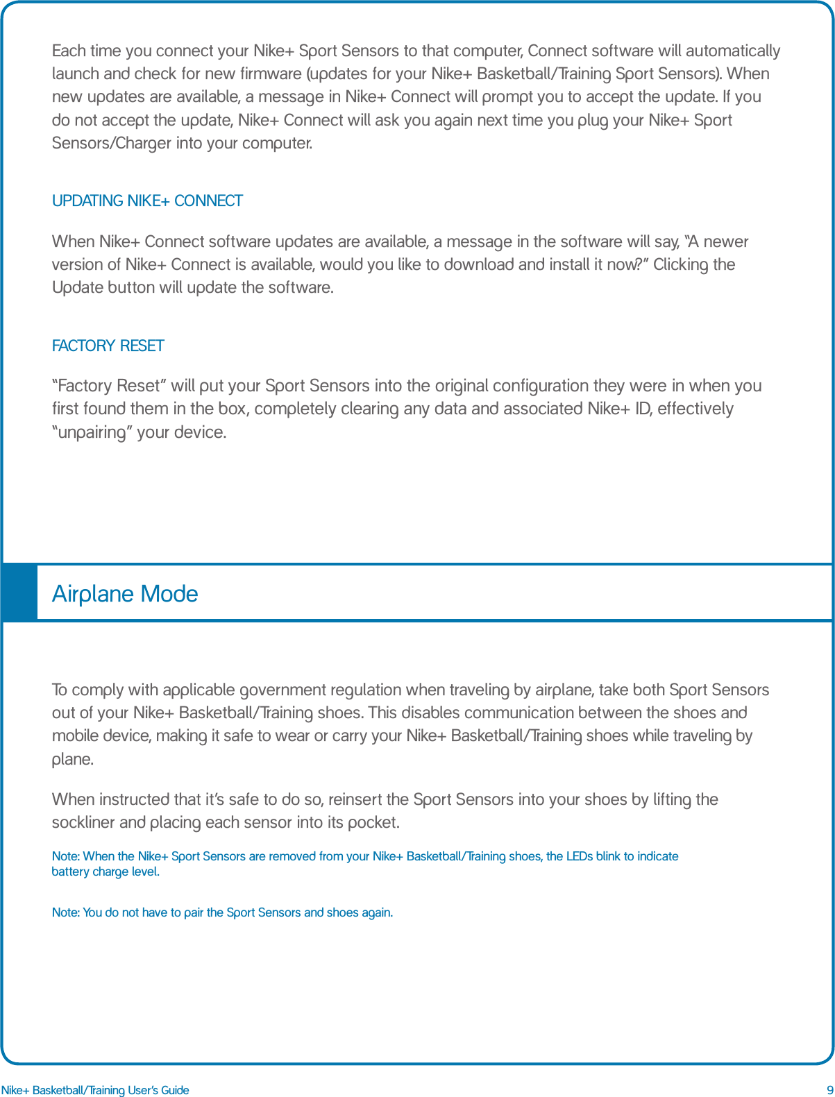 9Nike+ Basketball/Training User&rsquo;s GuideEach time you connect your Nike+ Sport Sensors to that computer, Connect software will automatically launch and check for new firmware (updates for your Nike+ Basketball/Training Sport Sensors). When new updates are available, a message in Nike+ Connect will prompt you to accept the update. If you do not accept the update, Nike+ Connect will ask you again next time you plug your Nike+ Sport Sensors/Charger into your computer.UPDATING NIKE+ CONNECTWhen Nike+ Connect software updates are available, a message in the software will say, &ldquo;A newer version of Nike+ Connect is available, would you like to download and install it now?&rdquo; Clicking the Update button will update the software.FACTORY RESET&ldquo;Factory Reset&rdquo; will put your Sport Sensors into the original configuration they were in when you first found them in the box, completely clearing any data and associated Nike+ ID, effectively &ldquo;unpairing&rdquo; your device.To comply with applicable government regulation when traveling by airplane, take both Sport Sensors out of your Nike+ Basketball/Training shoes. This disables communication between the shoes and mobile device, making it safe to wear or carry your Nike+ Basketball/Training shoes while traveling by plane.When instructed that it&rsquo;s safe to do so, reinsert the Sport Sensors into your shoes by lifting the sockliner and placing each sensor into its pocket.Note: When the Nike+ Sport Sensors are removed from your Nike+ Basketball/Training shoes, the LEDs blink to indicate battery charge level.Note: You do not have to pair the Sport Sensors and shoes again. Airplane Mode