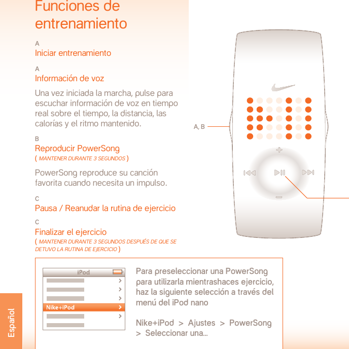 TEMPERATURA DE FUNCIONAMIENTO:   DE -5 A 50O CELSIUSESPECIFICACIONES MATERIALESCompartimiento de pilas: Acero inoxidableHebilla: Acero inoxidableCarcasa: PolicarbonatoCorrea: PoliuretanoADVERTENCIA: No se trata de un dispositivo médico. No debería utilizarse para diag-nosticar, tratar o evitar cualquier enfermedad o desorden médico.SERVICIO TÉCNICO www.nikeplus.com/support/contactServicio al cliente de Niké: 1-888-350-6453Este documento y sus actualizaciones están  disponibles en línea enwww.nikeplus.com/manuals/ampEspecificacionesTIPO DE PILA: CR1632 DE LITIODURACIÓN DE LA PILA: La pila de tu reloj Nike tiene una duración estimada de 1 año dependiendo de la frecuencia y uso de determinadas funciones.¡ADVERTENCIA!  Mantén las pilas del reloj lejos del alcance de los niños. En caso de ingesta, ponte en contacto con un médico de inmediato.¡ADVERTENCIA!  Las pilas contienen sustancias químicas. Deberían desecharse convenientemente de acuerdo con el reglamento localRESISTENCIA AL AGUA:  50 METROSAdecuado para su inmersión a un metro durante  hasta 30 minutos.ATENCIÓN: Pueden producirse daños ocasionados por el agua si sepulsan los botones bajo la misma.ATENCIÓN: El vapor caliente puede causar daños al reloj. No lo utilices en duchas de vapor, spas o baños calientes.ATENCIÓN: Las carcasas de los relojes y las pulseras metálicas deben enjuagarse con agua fresca después de su exposición a agua salada.Funciones de  entrenamientoA Iniciar entrenamientoA Información de voz  Una vez iniciada la marcha, pulse para escuchar información de voz en tiempo real sobre el tiempo, la distancia, las calorías y el ritmo mantenido.B Reproducir PowerSong ( mAnTener dUrAnTe 3 segUndos ) PowerSong reproduce su canción favorita cuando necesita un impulso.C Pausa / Reanudar la rutina de ejercicioCFinalizar el ejercicio ( mAnTener dUrAnTe 3 segUndos desPUés de qUe sedeTUvo lA rUTinA de ejercicio )A, BPara preseleccionar una PowerSong para utilizarla mientrashaces ejercicio, haz la siguiente selección a través delmenú del iPod nanoNike+iPod  &gt;  Ajustes  &gt;  PowerSong  &gt;  Seleccionar una...CEspañol