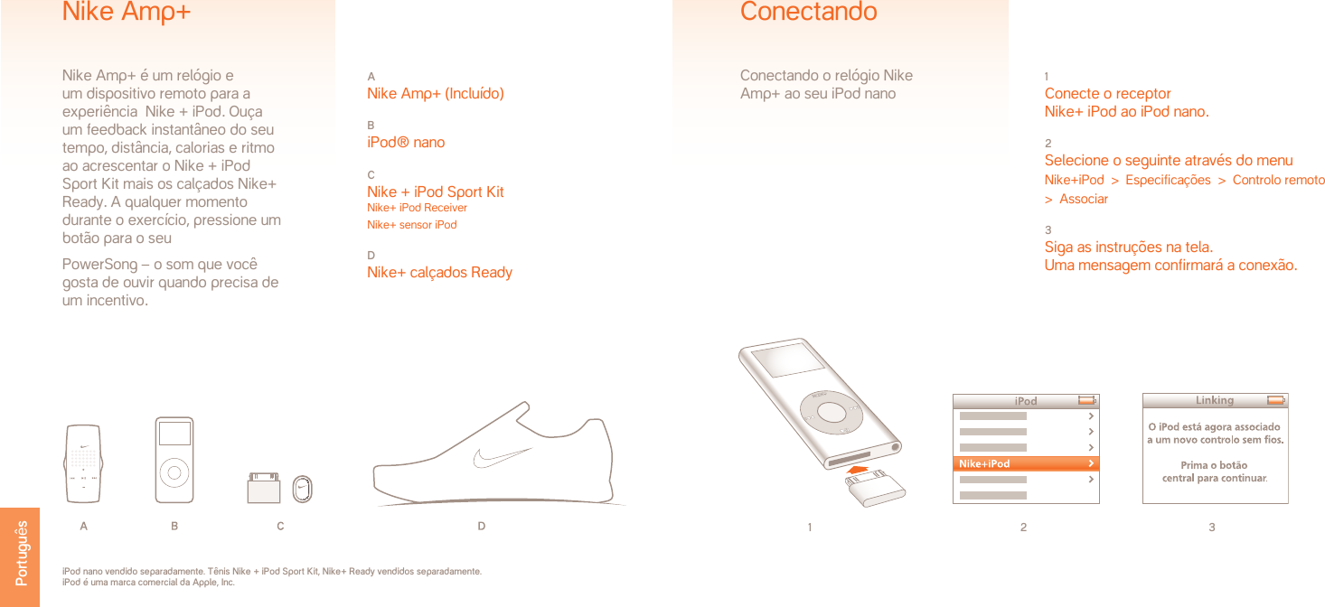 1 2 31 Conecte o receptor  Nike+ iPod ao iPod nano.2 Selecione o seguinte através do menuNike+iPod  &gt;  Especificações  &gt;  Controlo remoto  &gt;  Associar3 Siga as instruções na tela.Uma mensagem confirmará a conexão.ConectandoConectando o relógio Nike Amp+ ao seu iPod nanoiPod nano vendido separadamente. Tênis Nike + iPod Sport Kit, Nike+ Ready vendidos separadamente. iPod é uma marca comercial da Apple, Inc.A Nike Amp+ (Incluído)B iPod® nanoC Nike + iPod Sport Kit Nike+ iPod Receiver Nike+ sensor iPodD Nike+ calçados ReadyNike Amp+Nike Amp+ é um relógio e um dispositivo remoto para a experiência  Nike + iPod. Ouça um feedback instantâneo do seu tempo, distância, calorias e ritmo ao acrescentar o Nike + iPod Sport Kit mais os calçados Nike+ Ready. A qualquer momento durante o exercício, pressione um botão para o seu PowerSong – o som que você gosta de ouvir quando precisa de um incentivo.Português