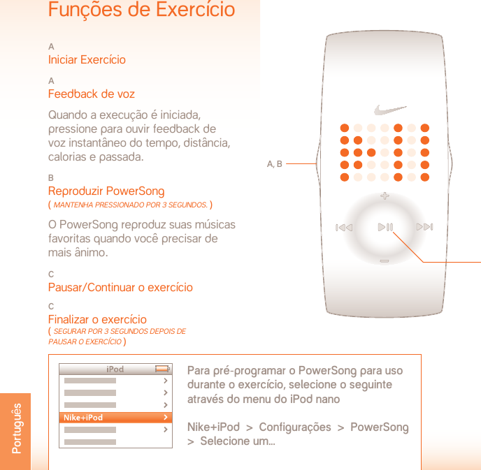 TEMPERATURA DE OPERAÇÃO:   -5 A 50° CELSIUSESPECIFICAÇÕES DO MATERIALPorta da bateria: Aço inoxidávelFecho: Aço inoxidávelEstojo: PolicarbonatoPulseira: PoliuretanoADVERTÊNCIA: Não é um dispositivo médico. Não pode ser usado para diagnosticar, tratar ou prevenir qualquer doença ou condição médica.SUPORTE  www.nikeplus.com/support/contactAtendimento ao consumidor da 1-888-350-6453Este documento com as atualizações está  disponível on-line no endereçowww.nikeplus.com/manuals/ampEspecificaçõesTIPO DE BATERIA: CR1632 LÍTIOVIDA ÚTIL DA BATERIA: A bateria do relógio Nike tem vida útil estimada em 1 ano, dependendo da freqüência e do uso de determinados recursos.ADVERTÊNCIA!  Mantenha as baterias do relógio fora do alcance de crianças. Se for engolida, procure imediatamente atendimento médico.ADVERTÊNCIA!  As baterias contêm substâncias químicas. Elas devem ser descartadas de acordo com os regulamentos locaisRESISTÊNCIA À ÁGUA:  50 METROSAdequado para imersão de até 1 metro por até 30 minutos.ATENÇÃO: A água pode danificar o relógio se os botões forem pressionados debaixo da água.ATENÇÃO: O vapor quente pode danificar o relógio. Não use o relógio para tomar banho quente ou em banheiras ou piscinas com água quente.ATENÇÃO: O estojo do relógio e as pulseiras metálicas devem ser lavadas muito bem em água corrente após expostos à água salgadaFunções de ExercícioA Iniciar ExercícioA Feedback de voz  Quando a execução é iniciada,  pressione para ouvir feedback de  voz instantâneo do tempo, distância,  calorias e passada.B Reproduzir PowerSong ( mAnTenHA PressionAdo Por 3 segUndos. ) O PowerSong reproduz suas músicas favoritas quando você precisar de  mais ânimo.C Pausar/Continuar o exercícioCFinalizar o exercício ( segUrAr Por 3 segUndos dePois de PAUsAr o exercício ) A, BPara pré-programar o PowerSong para uso durante o exercício, selecione o seguinte através do menu do iPod nano Nike+iPod  &gt;  Configurações  &gt;  PowerSong  &gt;  Selecione um...CPortuguês
