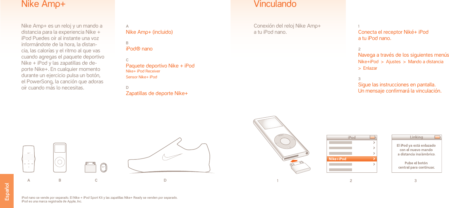 1 2 31 Conecta el receptor Niké+ iPoda tu iPod nano.2 Navega a través de los siguientes menúsNike+iPod  &gt;  Ajustes  &gt;  Mando a distancia   &gt;  Enlazar3 Sigue las instrucciones en pantalla.Un mensaje confirmará la vinculación.VinculandoConexión del reloj Nike Amp+ a tu iPod nano.iPod nano se vende por separado. El Nike + iPod Sport Kit y las zapatillas Nike+ Ready se venden por separado. iPod es una marca registrada de Apple, Inc.A Nike Amp+ (incluido)B iPod® nanoC Paquete deportivo Nike + iPod Nike+ iPod Receiver Sensor Nike+ iPodD Zapatillas de deporte Nike+Nike Amp+Nike Amp+ es un reloj y un mando a distancia para la experiencia Nike + iPod Puedes oír al instante una voz informándote de la hora, la distan-cia, las calorías y el ritmo al que vas cuando agregas el paquete deportivo Nike + iPod y las zapatillas de de-porte Nike+. En cualquier momento durante un ejercicio pulsa un botón,el PowerSong, la canción que adorasoír cuando más lo necesitas. Español