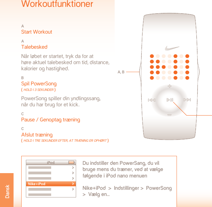 dRIFTTEMPERaTUR:  -5 TIl 50˚ CElSIUSMATERIALESPECIFIKATIONBatterilåge: Rustfrit stålSpænde: Rustfrit stålKapsel: PolykarbonatRem: PolyuretanADVARSEL! Ikke et medicinsk apparat. Bør ikke bruges i forbindelse med diagnose, behandling eller forebyggelse af nogen form for sygdom eller medicinsk lidelse.SUPPORT  www.nikeplus.com/support/contactNike forbrugerelationer: 1-888-350-6453Dette dokument med opdateringer findes online på www.nikeplus.com/manuals/ampSpecifikationerBATTERITYPE: CR1632 LITHIUMBATTERILIV: Batteriet i dit Nike-ur vurderes til at holde mindst 1 år, afhængigt af hvor meget det bruges samt brug af visse funktioner.ADVARSEL!  Hold urets batterier uden for børns rækkevidde. Hvis et batteri bliver slugt, skal man omgående søge læge.ADVARSEL!  Batterier indeholder kemiske stoffer. De skal bortskaffes korrekt i overensstemmelse med lokale regler.VANDTÆTHED  50 METERKan være nedsænket i vand i 1 meters dybde i op til 30 minutter.BEMÆRK: Der kan opstå vandskade, hvis man trykker på knap-perne under vandet.BEMÆRK: Varm vanddamp kan beskadige uret. Bær ikke uret i brusebad, spa eller varmt karbad.BEMÆRK: Urkapsler og metalremme skal skylles grundigt i rent vand, hvis de har været udsat for saltvand.WorkoutfunktionerA Start WorkoutA Talebesked  Når løbet er startet, tryk da for at  høre aktuel talebesked om tid, distance, kalorier og hastighed.B Spil PowerSong ( Hold i 3 seKUnder ) PowerSong spiller din yndlingssang,  når du har brug for et kick.C Pause / Genoptag træningCAfslut træning ( Hold i Tre seKUnder efTer, AT Træning er oPHørT )A, BDu indstiller den PowerSang, du vil bruge mens du træner, ved at vælge følgende i iPod nano menuen Nike+iPod  &gt;  Indstillinger &gt;  PowerSong  &gt;  Vælg en...CDansk