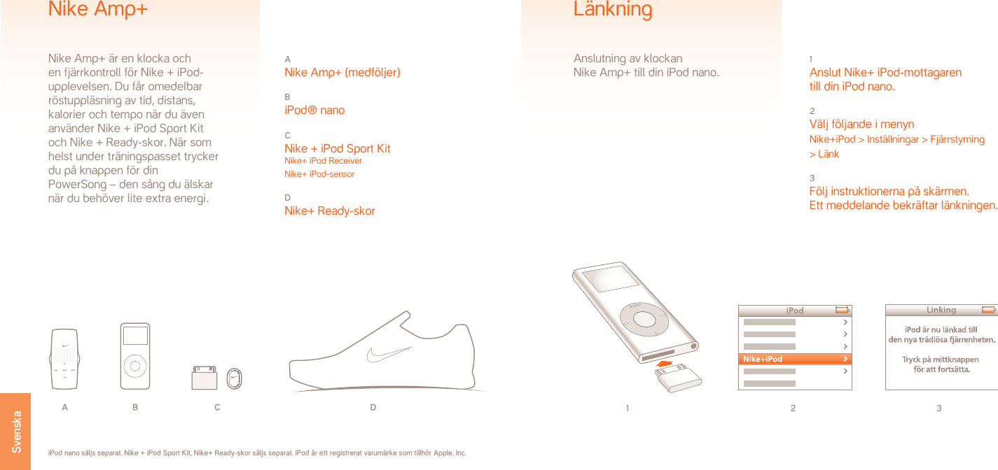 1 2 31 Anslut Nike+ iPod-mottagaren  till din iPod nano.2 Välj följande i menynNike+iPod &gt; Inställningar &gt; Fjärrstyrning  &gt; Länk3 Följ instruktionerna på skärmen. Ett meddelande bekräftar länkningen.LänkningAnslutning av klockan  Nike Amp+ till din iPod nano.iPod nano säljs separat. Nike + iPod Sport Kit, Nike+ Ready-skor säljs separat. iPod är ett registrerat varumärke som tillhör Apple, Inc.A Nike Amp+ (medföljer)B iPod® nanoC Nike + iPod Sport Kit Nike+ iPod Receiver Nike+ iPod-sensorD Nike+ Ready-skorNike Amp+Nike Amp+ är en klocka ochen fjärrkontroll för Nike + iPod-upplevelsen. Du får omedelbar röstuppläsning av tid, distans, kalorier och tempo när du även använder Nike + iPod Sport Kit och Nike + Ready-skor. När som helst under träningspasset trycker du på knappen för dinPowerSong – den sång du älskarnär du behöver lite extra energi.Svenska