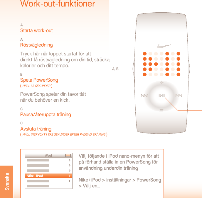 DRIFTSTEMPERATUR:  -5 TIll 50˚ CElSIUSMATERIALSPECIFIKATIONERBatterilucka: Rostfritt stålSpänne: Rostfritt stålEtui: PolykarbonatRem: PolyuretanVARNING! Ej en medicinsk apparat. Får inte användas för diagnos, behandling eller förebyggande av sjukdom eller medicinskt tillstånd.SUPPORT www.nikeplus.com/support/contactNike konsumentfrågor 1-888-350-6453Detta dokument med uppdateringar finns  tillgängligt online påwww.nikeplus.com/manuals/ampSpecifikationerBATTERY TYPE: CR1632 LITHIUMBATTERIETS LIVSTID: Batteriet i din Nike-klocka uppskattas att räcka i minst ett år, beroende på vilka funktioner som används och hur ofta de används.VARNING! Förvara klockans batterier utom räckhåll för barn. Om de sväljs skall läkare kontaktas omgående.VARNING! Batterierna innehåller kemiska ämnen. De skall avyt-tras i enlighet med gällande lokala bestämmelser.VATTENTÄT TILL: 50 METERKan nedsänkas i vatten på upp till en meters  djup i 30 minuter.OBSERVERA! Vattenskada kan uppstå om knapparna används under vattnet.OBSERVERA! Varm ånga kan orsaka skador på klockan. Bär inte klockan i ångdusch, spa eller varmt bad.OBSERVERA! Klockboetter och metallarmband skall sköljas i rikligt med friskt vatten då dessa kommit i kontakt med saltvatten.Work-out-funktionerA Starta work-outA Röstvägledning  Tryck här när loppet startat för att  direkt få röstvägledning om din tid, sträcka, kalorier och ditt tempo.B Spela PowerSong ( Håll i 3 seKUnder ) PowerSong spelar din favoritlåt  när du behöver en kick.C Pausa/återuppta träningCAvsluta träning ( Håll inTrycKT i Tre seKUnder efTer PAUsAd Träning )A, BVälj följande i iPod nano-menyn för att på förhand ställa in en PowerSong för användning underdin träning Nike+iPod &gt; Inställningar &gt; PowerSong &gt; Välj en...CSvenska