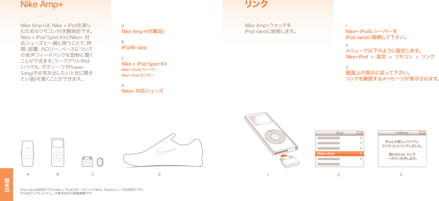 日本語1 2 31 Nike+ iPodレシーバーをiPod nanoに接続して下さい。2 メニューで以下のように設定します。Nike+iPod  &gt;  設定  &gt;  リモコン  &gt;  リンク3 画面上の指示に従って下さい。リンクを確認するメッセージが表示されます。リンクNike Amp+ウォッチを iPod nanoに接続します。iPod nanoは別売りです。Nike + iPodスポーツキットとNike+ Readyシューズは別売りです。iPodはアップルコンピュータ株式会社の登録商標です。A Nike Amp+(付属品)B iPod® nanoC Nike + iPod Sport Kit Nike+ iPodレシーバー Nike+ iPod センサーD Nike+ 対応シューズNike Amp+Nike Amp+は、Nike + iPodを楽しむためのリモコン付き腕時計です。Nike + iPod Sport KitとNike+ 対応シューズと一緒に使うことで、時間、距離、カロリー、ペースについての音声フィードバックを即時に聞くことができます。ワークアウト中はいつでも、ボタン一つでPower-Song(やる気を出したいときに聞きたい曲)を聞くことができます。 日本語