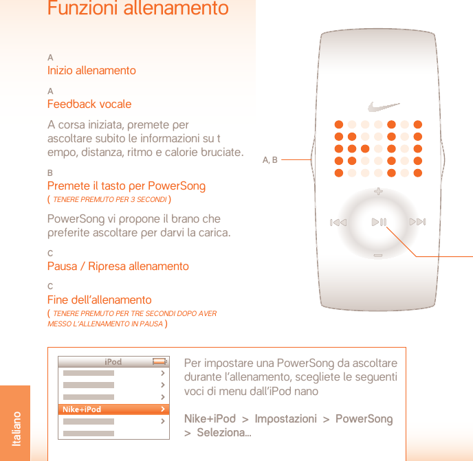 TEMPERATURA DI FUNZIONAMENTO:  da -5 a 50˚CDETTAGLI MATERIALIVano batteria: acciaio inossidabileFibbia: acciaio inossidabileCustodia: policarbonatoCinturino: poliuretanoAVVISO: non trattandosi di un dispositivo medico, non può essere usato per diagnosticare, trattare o prevenire malattie o condizioni cliniche.ASSISTENZA  www.nikeplus.com/support/contactCentro servizi Nike: 1-888-350-6453Questo documento e i relativi aggiornamenti sono disponibili online alla paginawww.nikeplus.com/manuals/ampSpecificheTIPO DI BATTERIA: LITIO CR1632DURATA BATTERIA: la durata prevista della batteria dell’orologio Nike è di 1 anno in base alla frequenza e all’utilizzo di alcune funzioni.ATTENZIONE! Tenere le batterie lontane dalla portata dei bambini. In caso di ingestione delle batterie, consultare subito un medico.ATTENZIONE! Le batterie contengono sostanze chimiche, pertanto devono essere smaltite ai sensi delle normative locali.RESISTENZA ALL’ACQUA: 50 METRIIdoneo per immersione di 30 minuti max. a 1 m di profondità.ATTENZIONE: l’acqua può causare danni in caso di pressione dei tasti sott’acqua.ATTENZIONE: il vapore può danneggiare l’orologio. Non indos-sarlo durante bagni caldi, alle terme o in sauna.ATTENZIONE: se la custodia e le fasce metalliche vengono  a contatto con acqua salata, sciacquarle con abbondante  acqua dolce.Funzioni allenamentoA Inizio allenamentoA Feedback vocale  A corsa iniziata, premete per  ascoltare subito le informazioni su t empo, distanza, ritmo e calorie bruciate.B Premete il tasto per PowerSong ( Tenere PremUTo Per 3 secondi ) PowerSong vi propone il brano che preferite ascoltare per darvi la carica.C Pausa / Ripresa allenamentoCFine dell’allenamento ( Tenere PremUTo Per Tre secondi doPo Aver messo l’AllenAmenTo in PAUsA )A, BPer impostare una PowerSong da ascoltare durante l’allenamento, scegliete le seguenti voci di menu dall’iPod nano Nike+iPod  &gt;  Impostazioni  &gt;  PowerSong  &gt;  Seleziona...CItaliano