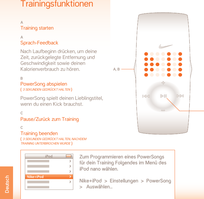 BETRIEBSTEMPERaTUR:  -5 BIS 50 ˚CMATERIALDATENBatteriefachdeckel: EdelstahlSchnalle: EdelstahlGehäuse: PolykarbonatBand: PolyurethanWARNHINWEIS: Dies ist kein medizinisches Gerät. Es dient weder zu Diagnosezwecken noch zur Behandlung oder Verhütung von Krankheiten oder Beschwerden.SUPPORT  www.nikeplus.com/support/contactNike Kundendienst: 1-888-350-6453Dieses Dokument steht mit Aktualisierungen online unter folgender Adresse zur Verfügung:www.nikeplus.com/manuals/ampTechnische DatenBATTERIE: CR1632 LITHIUMBATTERIELEBENSDAUER: Die Lebensdauer der Batterie in deiner Nike-Uhr beträgt ca. 1 Jahr, je nachdem, wie häufig verschiedene Funktionen verwendet werden.WARNHINWEIS:  Batterien für Kinder unzugänglich aufbe-wahren. Bei Verschlucken sofort einen Arzt aufsuchen.WARNHINWEIS:  Batterien enthalten chemische Stoffe. Sie müssen vorschriftsmäßig entsorgt werden.WASSERDICHTHEIT:  50 METERGeeignet für max. 30 Minuten in 1 Meter Tiefe.ACHTUNG: Wenn Tasten unter Wasser gedrückt werden, ist die Wasserdichtheit nicht mehr gewährleistet.ACHTUNG: Die Uhr kann durch heißen Dampf beschädigt werden. Uhr nicht unter der heißen Dusche, im Dampfbad oder im Whirlpool tragen.ACHTUNG: Nach Kontakt mit Salzwasser Uhrgehäuse und Metallarmband gründlich mit Süßwasser abspülen.TrainingsfunktionenA Training startenA Sprach-Feedback  Nach Laufbeginn drücken, um deine Zeit, zurückgelegte Entfernung und Geschwindigkeit sowie deinen  Kalorienverbrauch zu hören.B PowerSong abspielen ( 3 seKUnden gedrücKT HAlTen ) PowerSong spielt deinen Lieblingstitel, wenn du einen Kick brauchst.C Pause/Zurück zum TrainingCTraining beenden ( 3 seKUnden gedrücKT HAlTen, nAcHdem TrAining UnTerbrocHen WUrde )A, BZum Programmieren eines PowerSongs  für dein Training Folgendes im Menü des iPod nano wählen. Nike+iPod  &gt;  Einstellungen  &gt;  PowerSong  &gt;   Auswählen...CDeutsch