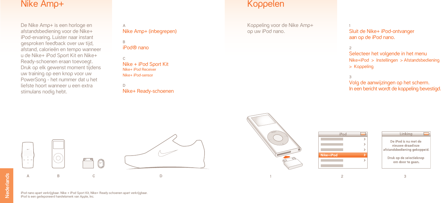 1 2 31 Sluit de Nike+ iPod-ontvanger  aan op de iPod nano.2 Selecteer het volgende in het menuNike+iPod  &gt;  Instellingen  &gt; Afstandsbediening   &gt;  Koppeling3 Volg de aanwijzingen op het scherm.In een bericht wordt de koppeling bevestigd.KoppelenKoppeling voor de Nike Amp+ op uw iPod nano.iPod nano apart verkrijgbaar. Nike + iPod Sport Kit, Nike+ Ready-schoenen apart verkrijgbaar. iPod is een gedeponeerd handelsmerk van Apple, Inc.A Nike Amp+ (inbegrepen)B iPod® nanoC Nike + iPod Sport Kit Nike+ iPod ReceiverNike+ iPod-sensorD Nike+ Ready-schoenenNike Amp+De Nike Amp+ is een horloge en afstandsbediening voor de Nike+ iPod-ervaring. Luister naar instant gesproken feedback over uw tijd, afstand, calorieën en tempo wanneer u de Nike+ iPod Sport Kit en Nike+ Ready-schoenen eraan toevoegt. Druk op elk gewenst moment tijdens uw training op een knop voor uw PowerSong - het nummer dat u het liefste hoort wanneer u een extra stimulans nodig hebt. Nederlands