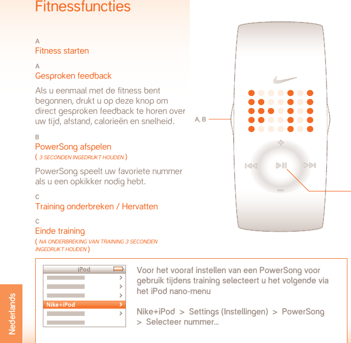 BEdRIJFSTEMPERaTUUR: -5 ToT +50˚ CElSIUSMATERIAALSPECIFICATIESBatterijklep: Roestvrij staalGesp: Roestvrij staalBehuizing: PolycarbonaatArm Polsband: PolyurethaanWAARSCHUWING: Niet bestemd als medisch apparaat. Dient niet te worden gebruikt voor de diagnose of behandeling van ziekte(s) of medische conditie(s), of als middel ter voorkoming daarvan.ONDERSTEUNING  www.nikeplus.com/support/contactNike Consumentenbelangen: +1-888-350-6453  (alleen in de Ver. Staten)Dit document en de bijwerkingen ervan zijn online beschikbaar op www.nikeplus.com/manuals/ampSpecificatiesBATTERIJTYPE: CR1632 LITHIUMLEVENSDUUR BATTERIJ: de batterij in uw Nike-horloge gaat naar schatting 1 jaar mee, afhankelijk van de frequentie van gebruik en het gebruik van bepaalde functies.WAARSCHUWING! Houd de batterijen van het horloge buiten het bereik van kinderen. Raadpleeg bij inslikken onmiddellijk een arts.WAARSCHUWING! Batterijen bevatten chemische stoffen. Als afval dienen ze te worden verwijderd volgens ter plaatse geldende voorschriften.WATERBESTENDIGHEID: 50 METERGeschikt voor onderdompeling tot 1 meter diepte gedurende maximaal 30 minuten.LET OP! Beschadiging door water kan optreden indien de knop-pen onder water worden ingedrukt.LET OP! Hete stoom kan het horloge beschadigen. Draag het horloge niet onder de douche, in minerale bronnen of in een warmwaterbad.LET OP! Na blootstelling aan zout water dienen de behuizing en metalen armbanden grondig met zoetwater te worden afgespoeld.FitnessfunctiesA Fitness startenA Gesproken feedback  Als u eenmaal met de fitness bent  begonnen, drukt u op deze knop om  direct gesproken feedback te horen over uw tijd, afstand, calorieën en snelheid.B PowerSong afspelen ( 3 seconden ingedrUKT HoUden ) PowerSong speelt uw favoriete nummer  als u een opkikker nodig hebt.C Training onderbreken / HervattenCEinde training ( nA onderbreKing vAn TrAining 3 seconden ingedrUKT HoUden )A, BVoor het vooraf instellen van een PowerSong voor gebruik tijdens training selecteert u het volgende via het iPod nano-menuNike+iPod  &gt;  Settings (Instellingen)  &gt;  PowerSong  &gt;  Selecteer nummer...CNederlands