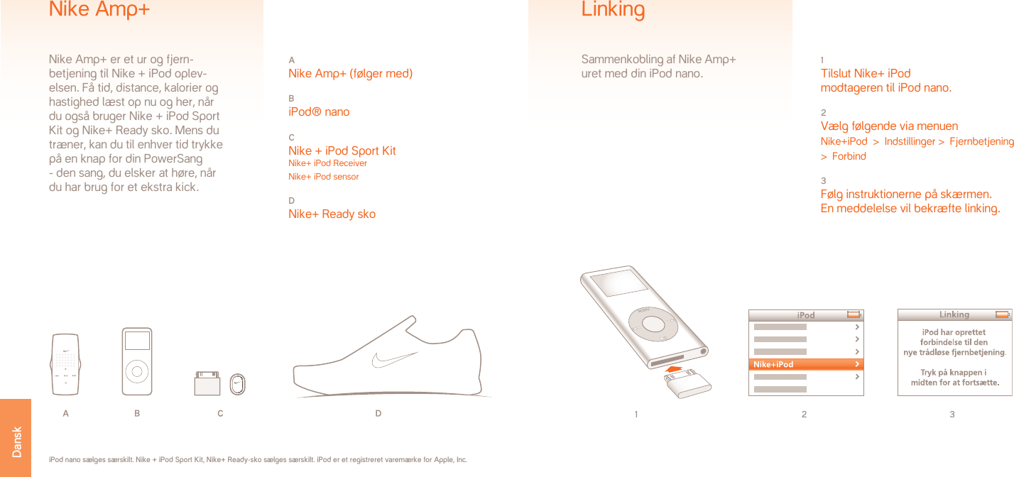 1 2 31 Tilslut Nike+ iPod modtageren til iPod nano.2 Vælg følgende via menuenNike+iPod  &gt;  Indstillinger &gt;  Fjernbetjening  &gt;  Forbind3 Følg instruktionerne på skærmen. En meddelelse vil bekræfte linking.LinkingSammenkobling af Nike Amp+ uret med din iPod nano.iPod nano sælges særskilt. Nike + iPod Sport Kit, Nike+ Ready-sko sælges særskilt. iPod er et registreret varemærke for Apple, Inc.A Nike Amp+ (følger med)B iPod® nanoC Nike + iPod Sport Kit Nike+ iPod Receiver Nike+ iPod sensorD Nike+ Ready skoNike Amp+Nike Amp+ er et ur og fjern-betjening til Nike + iPod oplev-elsen. Få tid, distance, kalorier og hastighed læst op nu og her, når du også bruger Nike + iPod Sport Kit og Nike+ Ready sko. Mens du træner, kan du til enhver tid trykke på en knap for din PowerSang - den sang, du elsker at høre, når du har brug for et ekstra kick. Dansk