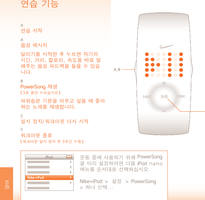 작동 온도:  섭씨 -5 ~ 50˚소재 사양배터리 문: 스테인리스강버클: 스테인리스강케이스: 폴리카보네이트끈: 폴리우레탄경고: 본 장치는 의료 장치가 아닙니다. 질병이나 의학적 상태를 진단하거나 치료하거나 예방하기 위한 목적으로 사용하면 안됩니다.지원 www.nikeplus.com/support/contactNike 소비자 상담: 1-888-350-6453업데이트를 포함한 본 문서는 다음 사이트를 통해 온라인으로 제공됩니다.www.nikeplus.com/manuals/amp사양배터리 유형: CR1632 리튬배터리 수명: Nike 시계의 배터리는 사용 빈도와 특정 기능 사용에 따라 1년간 사용하실 수 있습니다.경고!  시계 배터리는 어린이의 손이 닿지 않는 곳에 보관하십시오. 삼킨 경우에는 즉시 의사와 상담을 하십시오.경고!  배터리에는 화학 물질이 들어 있습니다. 배터리는 각 지역 규정에 따라 처리해야 합니다.방수:  50 m 1 m 깊이에서는 최고 30분까지 담글 수 있습니다.주의: 물 속에서 버튼을 누르면 물에 의한 손상이 생길 수 있습니다.주의: 뜨거운 증기에 노출되면 시계가 손상될 수 있습니다. 증기탕, 스파 또는 욕조에 들어갈 때는 착용하지 마십시오.주의: 소금물에 노출된 경우에는 시계 케이스와 금속 줄을 깨끗한 물로 헹궈야 합니다.연습 기능A 연습 시작A 음성 메시지  달리기를 시작한 후 누르면 자기의 시간, 거리, 칼로리, 속도를 바로 말해주는 음성 피드백을 들을 수 있습니다.B PowerSong 재생 ( 3초 동안 누르십시오 ) 파워송은 기분을 띄우고 싶을 때 좋아하는 노래를 재생합니다.C 일시 정지/워크아웃 다시 시작C워크아웃 종료( 워크아웃 일시 정지 후 3초간 누름 )A, B운동 중에 사용하기 위해 PowerSong 을 미리 설정하려면 다음 iPod nano 메뉴를 순서대로 선택하십시오. Nike+iPod  &gt;  설정  &gt;  PowerSong  &gt;  하나 선택...C영어 