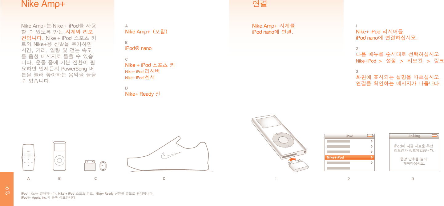 1 2 31 Nike+ iPod 리시버를  iPod nano에 연결하십시오.2 다음 메뉴를 순서대로 선택하십시오Nike+iPod  &gt;  설정  &gt;  리모컨  &gt;  링크3 화면에 표시되는 설명을 따르십시오.연결을 확인하는 메시지가 나옵니다.연결Nike Amp+ 시계를  iPod nano에 연결.iPod 나노는 별매입니다. Nike + iPod 스포츠 키트, Nike+ Ready 신발은 별도로 판매됩니다. iPod는 Apple, Inc.의 등록 상표입니다.A Nike Amp+ (포함)B iPod® nanoC Nike + iPod 스포츠 키 Nike+ iPod 리시버 Nike+ iPod 센서D Nike+ Ready 신Nike Amp+Nike Amp+는 Nike + iPod를 사용할 수 있도록 만든 시계와 리모컨입니다. Nike + iPod 스포츠 키트와 Nike+용 신발을 추가하면 시간, 거리, 열량 및 걷는 속도를 음성 메시지로 들을 수 있습니다. 운동 중에 기분 전환이 필요하면 언제든지 PowerSong 버튼을 눌러 좋아하는 음악을 들을 수 있습니다. 영어 