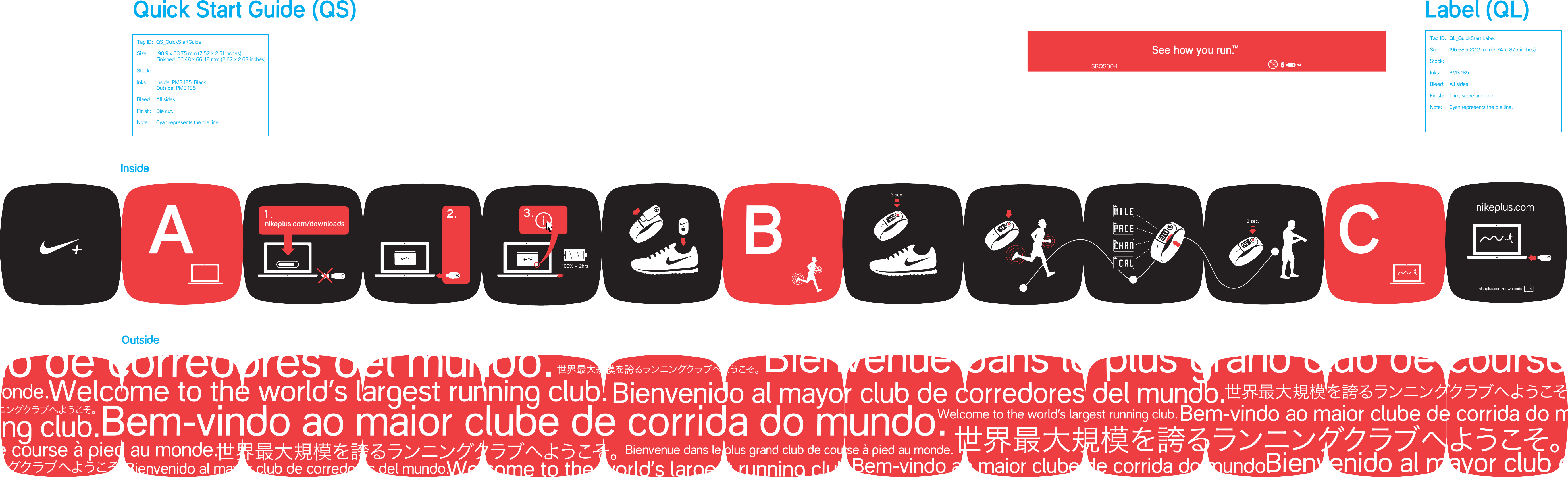Welcome to the world&rsquo;s largest running club.Welcome to the world&rsquo;s largest running club. Welcome to the world&rsquo;s largest running club.Welcome to the world&rsquo;s largest running club.世界最大規模を誇るランニングクラブへようこそ。世界最大規模を誇るランニングクラブへようこそ。世界最大規模を誇るランニングクラブへようこそ。世界最大規模を誇るランニングクラブへようこそ。世界最大規模を誇るランニングクラブへようこそ。世界最大規模を誇るランニングクラブへようこそ。Bem-vindo ao maior clube de corrida do mundo.Bem-vindo ao maior clube de corrida do mundo.Bem-vindo ao maior clube de corrida do mundo.Bienvenido al mayor club de corredores del mundo. Bienvenido al mayor club de corredores del mundo.Bienvenido al mayor club de corredores del mundo.Bienvenue dans le plus grand club de course &agrave; pied au monde.Bienvenue dans le plus grand club de course &agrave; pied au monde.Bienvenue dans le plus grand club de course &agrave; pied au monde.Bienvenue dans le plus grand club de course &agrave; pied au monde.Bienvenido al mayor club de corredores del mundo.ABnikeplus.comC3 sec.3 sec.nikeplus.com/downloads0-3See how you run.SBQS00-1&trade;Label (QL)InsideOutsideQuick Start Guide (QS)Tag ID:  QS_QuickStartGuideSize:  190.9 x 63.75 mm (7.52 x 2.51 inches)  Finished: 66.48 x 66.48 mm (2.62 x 2.62 inches)Stock:Inks:   Inside: PMS 185, Black   Outside: PMS 185 Bleed:   All sides.Finish:   Die cut.Note:   Cyan represents the die line.Tag ID:  QL_QuickStart LabelSize:  196.68 x 22.2 mm (7.74 x .875 inches)Stock:Inks:   PMS 185  Bleed:   All sides.Finish:   Trim, score and foldNote:   Cyan represents the die line.100% = 2hrs2. i3.nikeplus.com/downloads1.