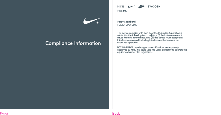 FCC ID: QYUFL500Nike+ SportBandThis device complies with part 15 of the FCC rules. Operation is subject to the following two conditions (1) theis device may not cause harmful interference, and (2) this device must accept any interference received including interference that may cause undesired operation.FCC WARNING: any changes or modifications not expressly approved by Nike, Inc. could void the user&rsquo;s authority to operate this equipment under FCC regulations.