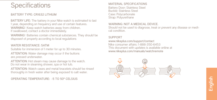 SpecificationsBATTERY TYPE: CR1632 LITHIUMBATTERY LIFE: The battery in your Nike watch is estimated to last  1 year, depending on frequency and use of certain features.WARNING!  Keep watch batteries away from children.  If swallowed, contact a doctor immediately.WARNING!  Batteries contain chemical substances. They should be disposed of properly according to local regulationsWATER RESISTANCE: 5ATMSuitable for immersion of 1 meter for up to 30 minutes.ATTENTION: Water damage may occur if the buttons  are pressed underwater.ATTENTION: Hot steam may cause damage to the watch.  Do not wear in steaming shower, spa or hot tub.ATTENTION: Watch cases and metal bracelets should be rinsed thoroughly in fresh water after being exposed to salt water.OPERATING TEMPERATURE:  -5 TO 50&ordm; CELSIUSMATERIAL SPECIFICATIONSBattery Door: Stainless SteelBuckle: Stainless SteelCase: PolycarbonateStrap: PolyurethaneWARNING: NOT A MEDICAL DEVICE. Should not be used to diagnose, treat or prevent any disease or medi-cal condition.SUPPORT www.nikeplus.com/support/contactNike consumer affairs: 1-888-350-6453This document with updates is available online atwww.nikeplus.com/manuals/watchremoteEnglish