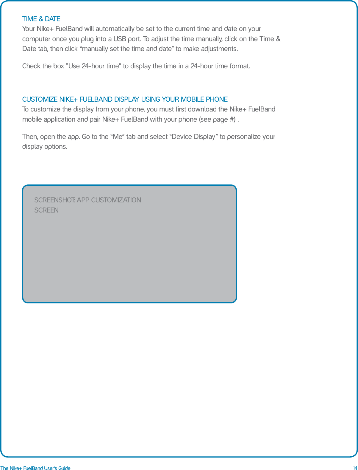 14The Nike+ FuelBand User&rsquo;s GuideTIME &amp; DATE  Your Nike+ FuelBand will automatically be set to the current time and date on your computer once you plug into a USB port. To adjust the time manually, click on the Time &amp; Date tab, then click &ldquo;manually set the time and date&rdquo; to make adjustments. Check the box &ldquo;Use 24-hour time&rdquo; to display the time in a 24-hour time format.CUSTOMIZE NIKE+ FUELBAND DISPLAY USING YOUR MOBILE PHONE  To customize the display from your phone, you must first download the Nike+ FuelBand mobile application and pair Nike+ FuelBand with your phone (see page #) . Then, open the app. Go to the &ldquo;Me&rdquo; tab and select &ldquo;Device Display&rdquo; to personalize your display options.Low BatteryPlugFull BatteryLow MemorySCREENSHOT: app CuSTOmizaTiON SCREEN