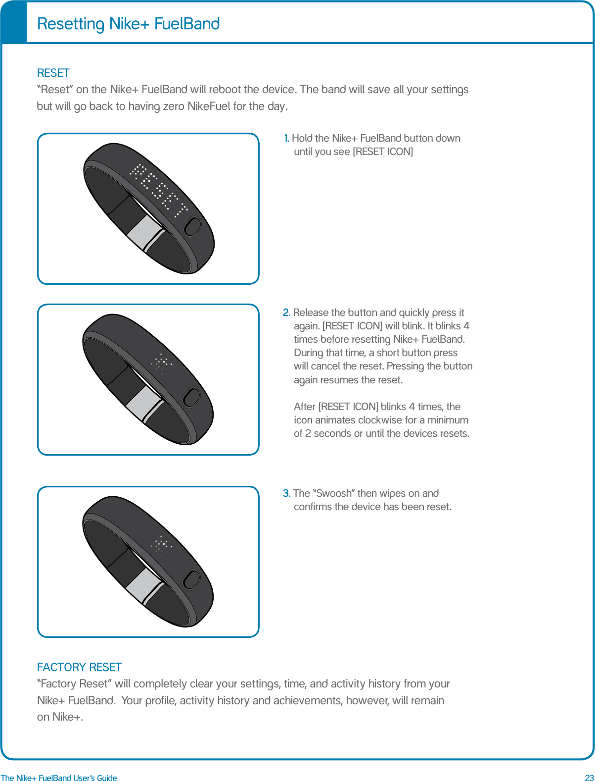 23The Nike+ FuelBand User&rsquo;s Guide1.  Hold the Nike+ FuelBand button down  until you see [RESET ICON]2. Release the button and quickly press it again. [RESET ICON] will blink. It blinks 4 times before resetting Nike+ FuelBand. During that time, a short button press will cancel the reset. Pressing the button again resumes the reset.  After [RESET ICON] blinks 4 times, the icon animates clockwise for a minimum of 2 seconds or until the devices resets. 3. The &ldquo;Swoosh&rdquo; then wipes on and confirms the device has been reset.Resetting Nike+ FuelBandRESET &ldquo;Reset&rdquo; on the Nike+ FuelBand will reboot the device. The band will save all your settings but will go back to having zero NikeFuel for the day. FACTORY RESET &ldquo;Factory Reset&rdquo; will completely clear your settings, time, and activity history from your Nike+ FuelBand.  Your profile, activity history and achievements, however, will remain  on Nike+. RESET RESETTING SWOOSHRESET RESETTING SWOOSHRESET RESETTING SWOOSH