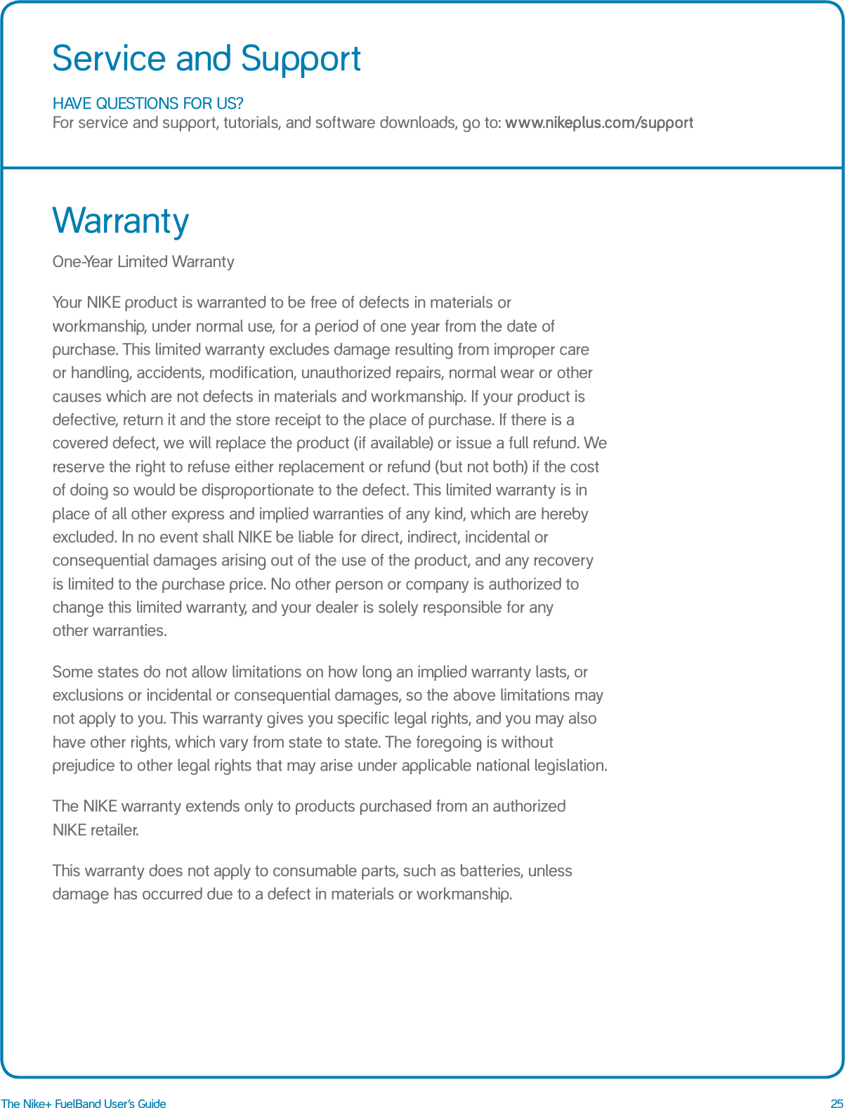 25The Nike+ FuelBand User&rsquo;s GuideHAVE QUESTIONS FOR US? For service and support, tutorials, and software downloads, go to: www.nikeplus.com/supportService and SupportWarrantyOne-Year Limited WarrantyYour NIKE product is warranted to be free of defects in materials or workmanship, under normal use, for a period of one year from the date of purchase. This limited warranty excludes damage resulting from improper care  or handling, accidents, modification, unauthorized repairs, normal wear or other causes which are not defects in materials and workmanship. If your product is defective, return it and the store receipt to the place of purchase. If there is a covered defect, we will replace the product (if available) or issue a full refund. We reserve the right to refuse either replacement or refund (but not both) if the cost of doing so would be disproportionate to the defect. This limited warranty is in place of all other express and implied warranties of any kind, which are hereby excluded. In no event shall NIKE be liable for direct, indirect, incidental or consequential damages arising out of the use of the product, and any recovery  is limited to the purchase price. No other person or company is authorized to change this limited warranty, and your dealer is solely responsible for any  other warranties. Some states do not allow limitations on how long an implied warranty lasts, or exclusions or incidental or consequential damages, so the above limitations may not apply to you. This warranty gives you specific legal rights, and you may also have other rights, which vary from state to state. The foregoing is without prejudice to other legal rights that may arise under applicable national legislation. The NIKE warranty extends only to products purchased from an authorized  NIKE retailer. This warranty does not apply to consumable parts, such as batteries, unless damage has occurred due to a defect in materials or workmanship.