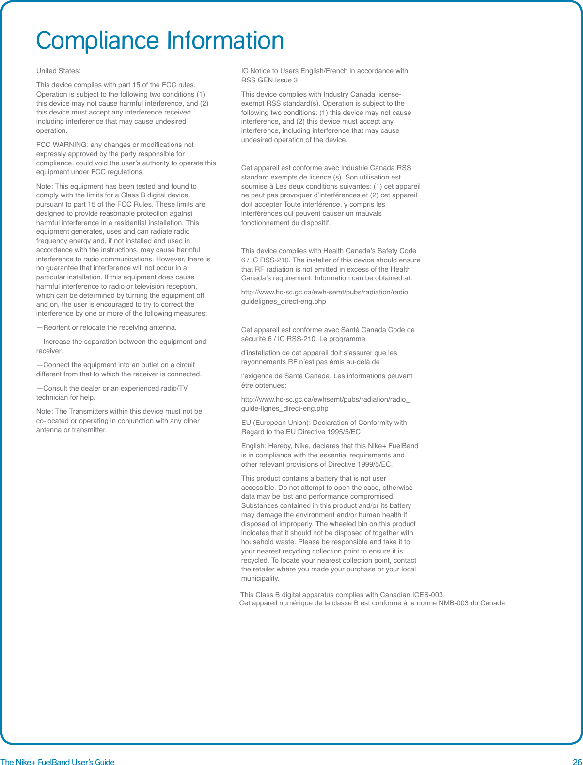 26The Nike+ FuelBand User&rsquo;s GuideCompliance InformationUnited States:This device complies with part 15 of the FCC rules. Operation is subject to the following two conditions (1) this device may not cause harmful interference, and (2) this device must accept any interference received including interference that may cause undesired operation.FCC WARNING: any changes or modications not expressly approved by the party responsible for compliance. could void the user&rsquo;s authority to operate this equipment under FCC regulations.Note: This equipment has been tested and found to comply with the limits for a Class B digital device, pursuant to part 15 of the FCC Rules. These limits are designed to provide reasonable protection against harmful interference in a residential installation. This equipment generates, uses and can radiate radio frequency energy and, if not installed and used in accordance with the instructions, may cause harmful interference to radio communications. However, there is no guarantee that interference will not occur in a particular installation. If this equipment does cause harmful interference to radio or television reception, which can be determined by turning the equipment off and on, the user is encouraged to try to correct the interference by one or more of the following measures:&mdash;Reorient or relocate the receiving antenna.&mdash;Increase the separation between the equipment and receiver.&mdash;Connect the equipment into an outlet on a circuit different from that to which the receiver is connected.&mdash;Consult the dealer or an experienced radio/TV technician for help.Note: The Transmitters within this device must not be co-located or operating in conjunction with any other antenna or transmitter.IC Notice to Users English/French in accordance with RSS GEN Issue 3:This device complies with Industry Canada license-exempt RSS standard(s). Operation is subject to the following two conditions: (1) this device may not cause interference, and (2) this device must accept any interference, including interference that may cause undesired operation of the device.Cet appareil est conforme avec Industrie Canada RSS standard exempts de licence (s). Son utilisation est soumise &agrave; Les deux conditions suivantes: (1) cet appareil ne peut pas provoquer d&rsquo;interf&eacute;rences et (2) cet appareil doit accepter Toute interf&eacute;rence, y compris les interf&eacute;rences qui peuvent causer un mauvais fonctionnement du dispositif. This device complies with Health Canada&rsquo;s Safety Code 6 / IC RSS-210. The installer of this device should ensure that RF radiation is not emitted in excess of the Health Canada&rsquo;s requirement. Information can be obtained at: http://www.hc-sc.gc.ca/ewh-semt/pubs/radiation/radio_guidelignes_direct-eng.phpCet appareil est conforme avec Sant&eacute; Canada Code de s&eacute;curit&eacute; 6 / IC RSS-210. Le programmed&rsquo;installation de cet appareil doit s&rsquo;assurer que les rayonnements RF n&rsquo;est pas &eacute;mis au-del&agrave; del&rsquo;exigence de Sant&eacute; Canada. Les informations peuvent &ecirc;tre obtenues: http://www.hc-sc.gc.ca/ewhsemt/pubs/radiation/radio_guide-lignes_direct-eng.phpEU (European Union): Declaration of Conformity with Regard to the EU Directive 1995/5/ECEnglish: Hereby, Nike, declares that this Nike+ FuelBand is in compliance with the essential requirements and other relevant provisions of Directive 1999/5/EC.This product contains a battery that is not user accessible. Do not attempt to open the case, otherwise data may be lost and performance compromised. Substances contained in this product and/or its battery may damage the environment and/or human health if disposed of improperly. The wheeled bin on this product indicates that it should not be disposed of together with household waste. Please be responsible and take it to your nearest recycling collection point to ensure it is recycled. To locate your nearest collection point, contact the retailer where you made your purchase or your local municipality.                                                                                                        T                                                                                                                                          This Class B digital apparatus complies with Canadian ICES-003.                                                                                                                                                                                                                                                                                                                         Cet appareil num&eacute;rique de la classe B est conforme &agrave; la norme NMB-003 du Canada.                                                                                                                                                                                                                                