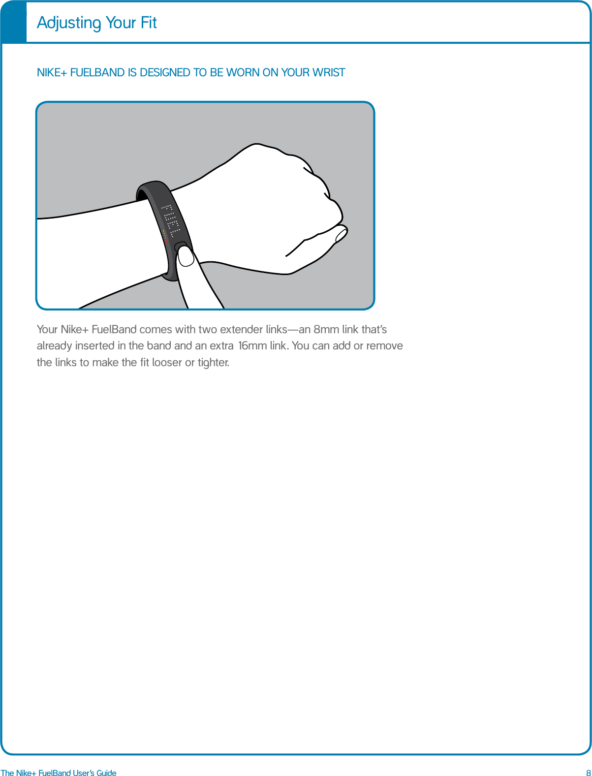 8The Nike+ FuelBand User&rsquo;s GuideAdjusting Your FitNIKE+ FUELBAND IS DESIGNED TO BE WORN ON YOUR WRIST Your Nike+ FuelBand comes with two extender links&mdash;an 8mm link that&rsquo;s already inserted in the band and an extra 16mm link. You can add or remove the links to make the fit looser or tighter.