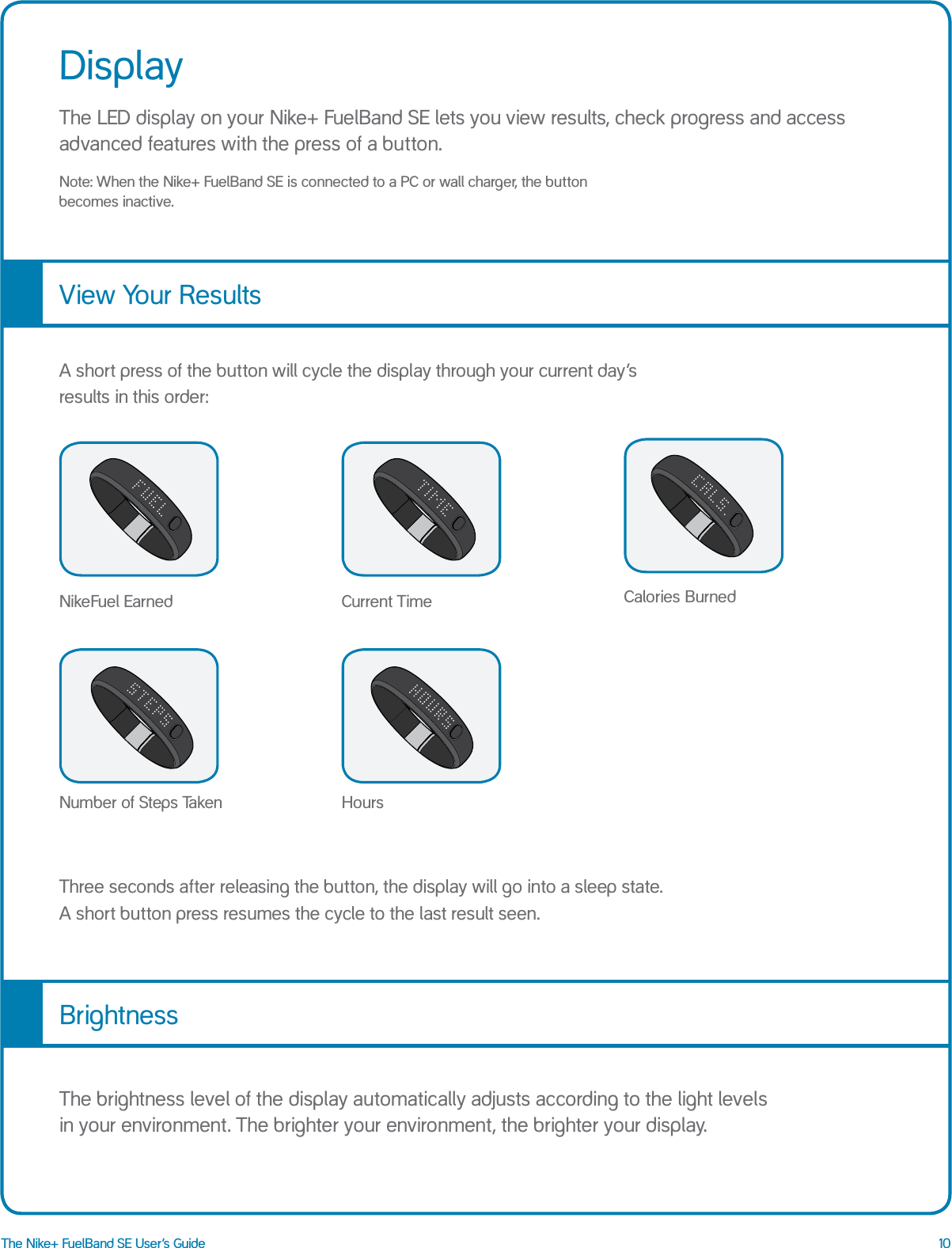 10The Nike+ FuelBand SE User&rsquo;s GuideDisplayThe LED display on your Nike+ FuelBand SE lets you view results, check progress and access advanced features with the press of a button.Note: When the Nike+ FuelBand SE is connected to a PC or wall charger, the button  becomes inactive. View Your ResultsCurrent TimeA short press of the button will cycle the display through your current day&rsquo;s results in this order:Three seconds after releasing the button, the display will go into a sleep state.   A short button press resumes the cycle to the last result seen.NikeFuel Earned Calories BurnedNumber of Steps Taken HoursBrightnessThe brightness level of the display automatically adjusts according to the light levels  in your environment. The brighter your environment, the brighter your display. 