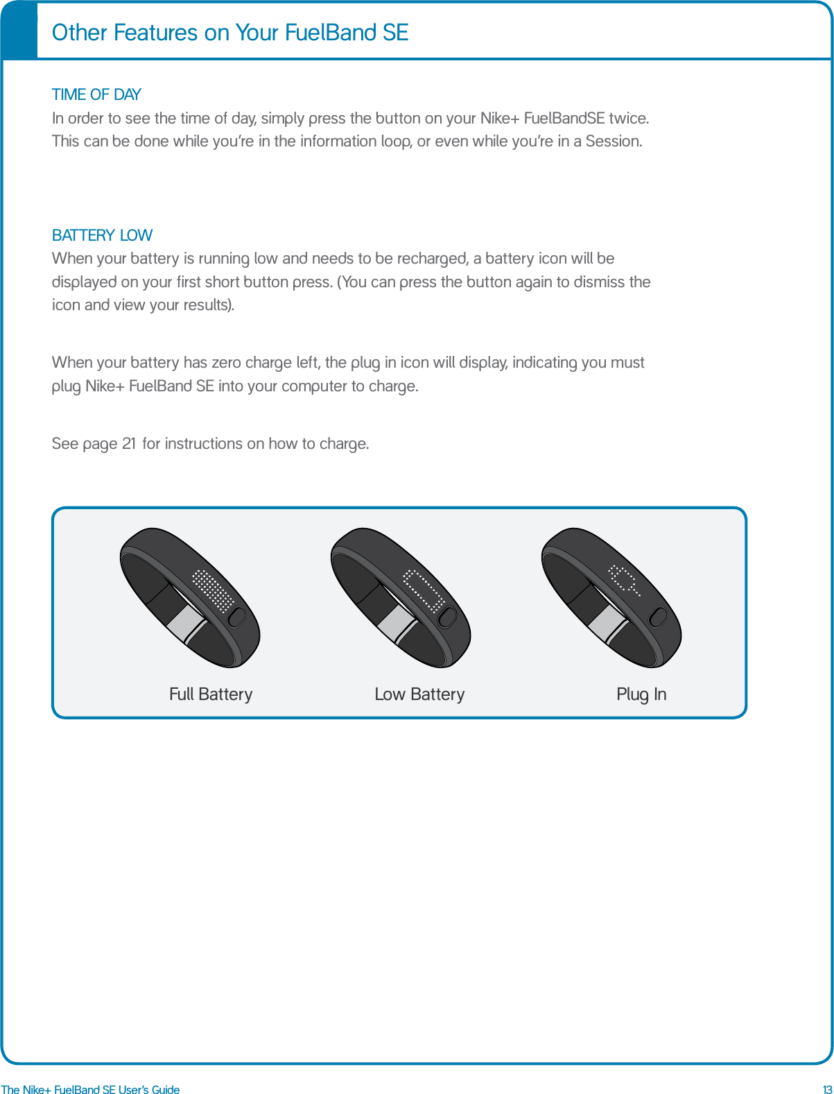 13The Nike+ FuelBand SE User&rsquo;s GuideOther Features on Your FuelBand SETIME OF DAY  In order to see the time of day, simply press the button on your Nike+ FuelBandSE twice.  This can be done while you&rsquo;re in the information loop, or even while you&rsquo;re in a Session.Low BatteryFull Battery Plug InBATTERY LOW  When your battery is running low and needs to be recharged, a battery icon will be displayed on your first short button press. (You can press the button again to dismiss the icon and view your results).When your battery has zero charge left, the plug in icon will display, indicating you must plug Nike+ FuelBand SE into your computer to charge. See page 21 for instructions on how to charge.