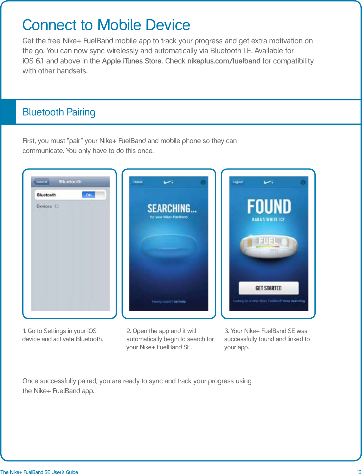 16The Nike+ FuelBand SE User&rsquo;s GuideConnect to Mobile DeviceGet the free Nike+ FuelBand mobile app to track your progress and get extra motivation on the go. You can now sync wirelessly and automatically via Bluetooth LE. Available for  iOS 6.1 and above in the Apple iTunes Store. Check nikeplus.com/fuelband for compatibility with other handsets.Bluetooth PairingFirst, you must &ldquo;pair&rdquo; your Nike+ FuelBand and mobile phone so they can communicate. You only have to do this once. Once successfully paired, you are ready to sync and track your progress using the Nike+ FuelBand app.2. Open the app and it will automatically begin to search for your Nike+ FuelBand SE.1. Go to Settings in your iOS device and activate Bluetooth.3. Your Nike+ FuelBand SE was successfully found and linked to your app.