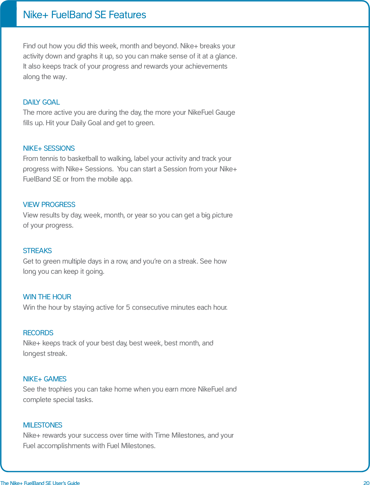 20The Nike+ FuelBand SE User&rsquo;s GuideFind out how you did this week, month and beyond. Nike+ breaks your activity down and graphs it up, so you can make sense of it at a glance. It also keeps track of your progress and rewards your achievements along the way.DAILY GOAL The more active you are during the day, the more your NikeFuel Gauge fills up. Hit your Daily Goal and get to green.NIKE+ SESSIONS From tennis to basketball to walking, label your activity and track your progress with Nike+ Sessions.  You can start a Session from your Nike+ FuelBand SE or from the mobile app.VIEW PROGRESS View results by day, week, month, or year so you can get a big picture of your progress.STREAKS Get to green multiple days in a row, and you&rsquo;re on a streak. See how long you can keep it going.WIN THE HOUR Win the hour by staying active for 5 consecutive minutes each hour. RECORDS Nike+ keeps track of your best day, best week, best month, and  longest streak.NIKE+ GAMES See the trophies you can take home when you earn more NikeFuel and complete special tasks.MILESTONES Nike+ rewards your success over time with Time Milestones, and your Fuel accomplishments with Fuel Milestones.Nike+ FuelBand SE Features