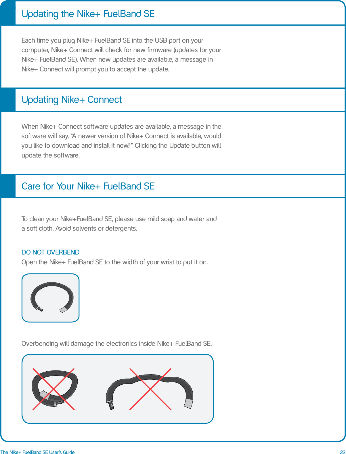 22The Nike+ FuelBand SE User&rsquo;s GuideEach time you plug Nike+ FuelBand SE into the USB port on your computer, Nike+ Connect will check for new firmware (updates for your Nike+ FuelBand SE). When new updates are available, a message in Nike+ Connect will prompt you to accept the update. When Nike+ Connect software updates are available, a message in the software will say, &ldquo;A newer version of Nike+ Connect is available, would you like to download and install it now?&rdquo; Clicking the Update button will update the software. To clean your Nike+FuelBand SE, please use mild soap and water and  a soft cloth. Avoid solvents or detergents.DO NOT OVERBEND Open the Nike+ FuelBand SE to the width of your wrist to put it on. Overbending will damage the electronics inside Nike+ FuelBand SE.Updating the Nike+ FuelBand SEUpdating Nike+ ConnectCare for Your Nike+ FuelBand SE