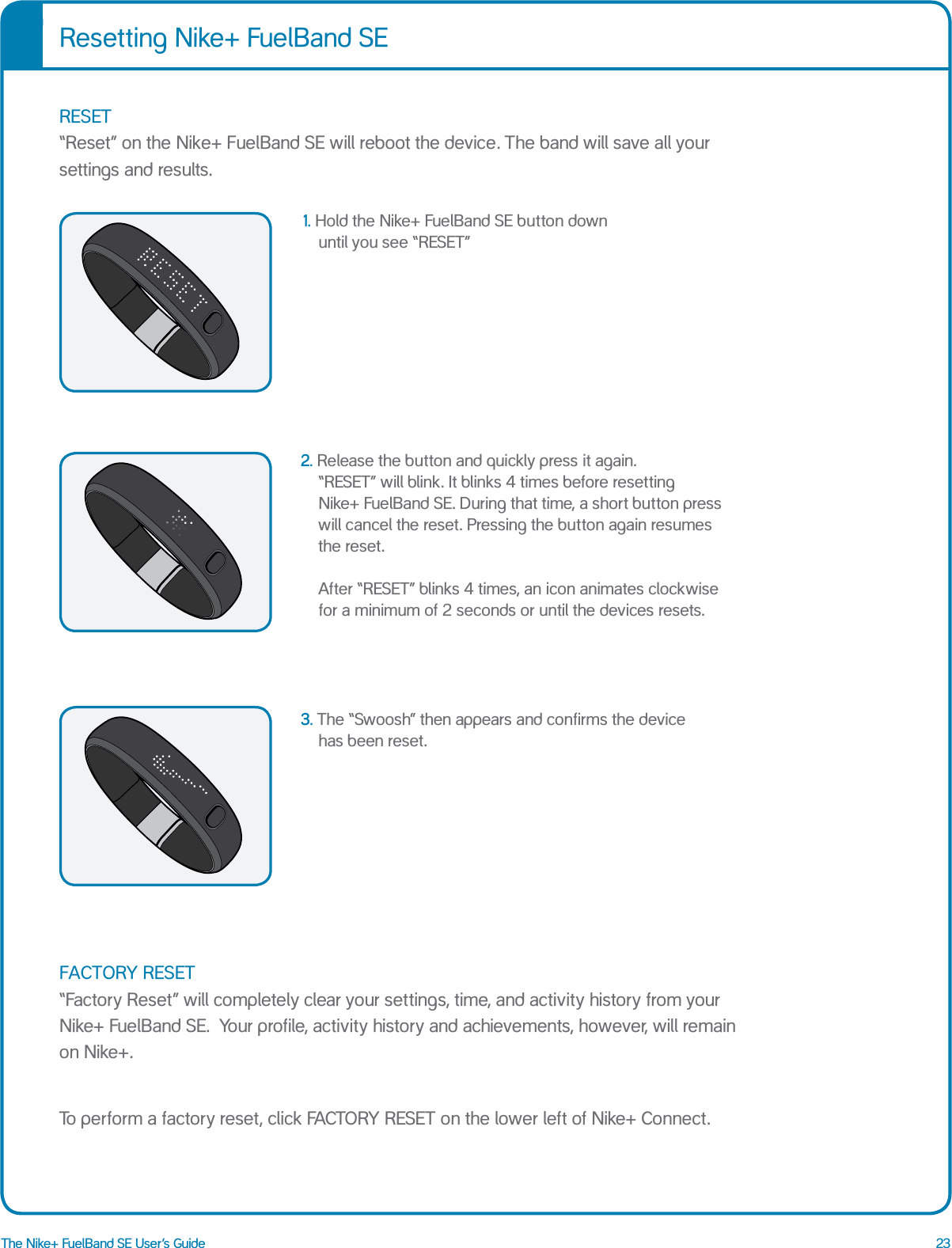 23The Nike+ FuelBand SE User&rsquo;s Guide1.  Hold the Nike+ FuelBand SE button down  until you see &ldquo;RESET&rdquo;2. Release the button and quickly press it again.  &ldquo;RESET&rdquo; will blink. It blinks 4 times before resetting  Nike+ FuelBand SE. During that time, a short button press will cancel the reset. Pressing the button again resumes the reset.  After &ldquo;RESET&rdquo; blinks 4 times, an icon animates clockwise for a minimum of 2 seconds or until the devices resets. 3. The &ldquo;Swoosh&rdquo; then appears and confirms the device has been reset.Resetting Nike+ FuelBand SERESET &ldquo;Reset&rdquo; on the Nike+ FuelBand SE will reboot the device. The band will save all your settings and results.FACTORY RESET &ldquo;Factory Reset&rdquo; will completely clear your settings, time, and activity history from your Nike+ FuelBand SE.  Your profile, activity history and achievements, however, will remain  on Nike+. To perform a factory reset, click FACTORY RESET on the lower left of Nike+ Connect.RESET RESETTING SWOOSHRESET RESETTING SWOOSHRESET RESETTING SWOOSH