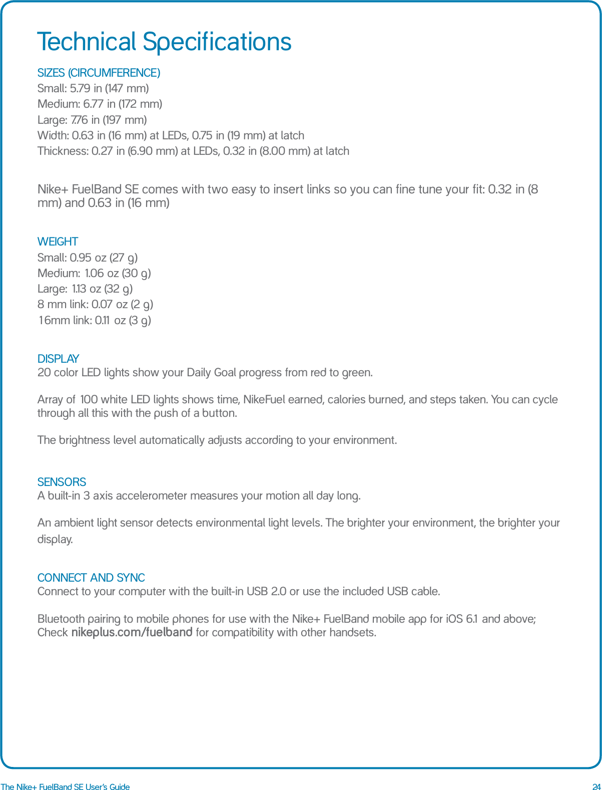 24The Nike+ FuelBand SE User&rsquo;s GuideSIZES (CIRCUMFERENCE) Small: 5.79 in (147 mm)  Medium: 6.77 in (172 mm)  Large: 7.76 in (197 mm)  Width: 0.63 in (16 mm) at LEDs, 0.75 in (19 mm) at latch Thickness: 0.27 in (6.90 mm) at LEDs, 0.32 in (8.00 mm) at latchNike+ FuelBand SE comes with two easy to insert links so you can fine tune your fit: 0.32 in (8 mm) and 0.63 in (16 mm) WEIGHT Small: 0.95 oz (27 g) Medium: 1.06 oz (30 g) Large: 1.13 oz (32 g) 8 mm link: 0.07 oz (2 g) 16mm link: 0.11 oz (3 g)DISPLAY 20 color LED lights show your Daily Goal progress from red to green.  Array of 100 white LED lights shows time, NikeFuel earned, calories burned, and steps taken. You can cycle through all this with the push of a button.  The brightness level automatically adjusts according to your environment.SENSORS A built-in 3 axis accelerometer measures your motion all day long.   An ambient light sensor detects environmental light levels. The brighter your environment, the brighter your display. CONNECT AND SYNC Connect to your computer with the built-in USB 2.0 or use the included USB cable.   Bluetooth pairing to mobile phones for use with the Nike+ FuelBand mobile app for iOS 6.1 and above;  Check nikeplus.com/fuelband for compatibility with other handsets.Technical Specifications