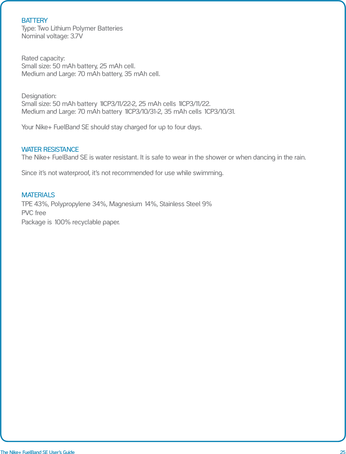 25The Nike+ FuelBand SE User&rsquo;s GuideBATTERY Type: Two Lithium Polymer Batteries Nominal voltage: 3.7VRated capacity:  Small size: 50 mAh battery, 25 mAh cell. Medium and Large: 70 mAh battery, 35 mAh cell.Designation:  Small size: 50 mAh battery 1ICP3/11/22-2, 25 mAh cells 1ICP3/11/22. Medium and Large: 70 mAh battery 1ICP3/10/31-2, 35 mAh cells 1CP3/10/31.  Your Nike+ FuelBand SE should stay charged for up to four days.WATER RESISTANCE The Nike+ FuelBand SE is water resistant. It is safe to wear in the shower or when dancing in the rain.   Since it&rsquo;s not waterproof, it&rsquo;s not recommended for use while swimming.MATERIALS TPE 43%, Polypropylene 34%, Magnesium 14%, Stainless Steel 9%  PVC free  Package is 100% recyclable paper.