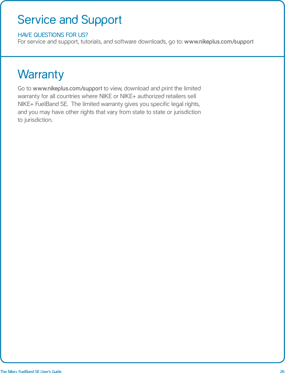 26The Nike+ FuelBand SE User&rsquo;s GuideHAVE QUESTIONS FOR US? For service and support, tutorials, and software downloads, go to: www.nikeplus.com/supportService and SupportWarrantyGo to www.nikeplus.com/support to view, download and print the limited warranty for all countries where NIKE or NIKE+ authorized retailers sell NIKE+ FuelBand SE.  The limited warranty gives you specific legal rights, and you may have other rights that vary from state to state or jurisdiction to jurisdiction.