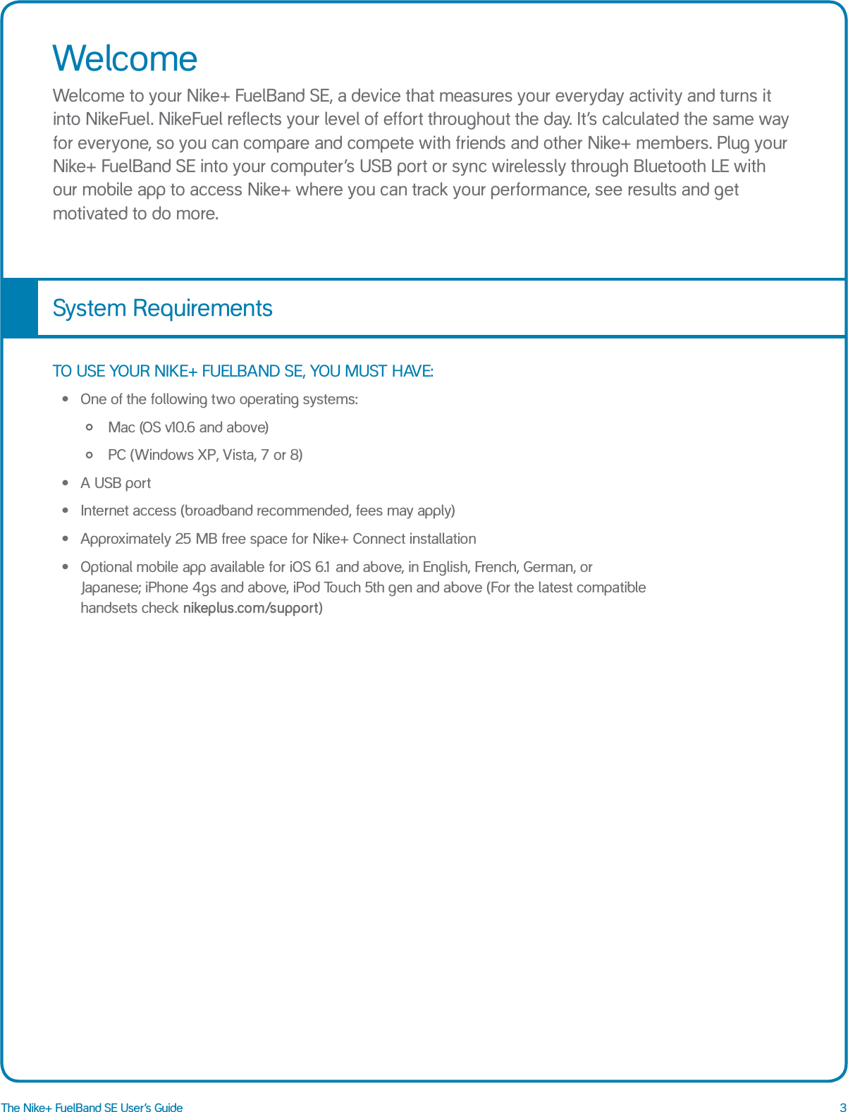3The Nike+ FuelBand SE User&rsquo;s GuideWelcomeWelcome to your Nike+ FuelBand SE, a device that measures your everyday activity and turns it into NikeFuel. NikeFuel reflects your level of effort throughout the day. It&rsquo;s calculated the same way for everyone, so you can compare and compete with friends and other Nike+ members. Plug your Nike+ FuelBand SE into your computer&rsquo;s USB port or sync wirelessly through Bluetooth LE with our mobile app to access Nike+ where you can track your performance, see results and get motivated to do more. TO USE YOUR NIKE+ FUELBAND SE, YOU MUST HAVE:&bull;  One of the following two operating systems:       &bull;    Mac (OS v10.6 and above)       &bull;    PC (Windows XP, Vista, 7 or 8)&bull;  A USB port&bull;  Internet access (broadband recommended, fees may apply)&bull;  Approximately 25 MB free space for Nike+ Connect installation&bull;  Optional mobile app available for iOS 6.1 and above, in English, French, German, or Japanese; iPhone 4gs and above, iPod Touch 5th gen and above (For the latest compatible handsets check nikeplus.com/support)System Requirements