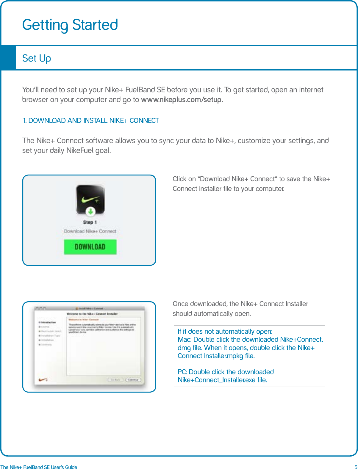 5The Nike+ FuelBand SE User&rsquo;s GuideGetting StartedSet UpYou&rsquo;ll need to set up your Nike+ FuelBand SE before you use it. To get started, open an internet browser on your computer and go to www.nikeplus.com/setup.The Nike+ Connect software allows you to sync your data to Nike+, customize your settings, and set your daily NikeFuel goal.1. DOWNLOAD AND INSTALL NIKE+ CONNECTClick on &ldquo;Download Nike+ Connect&rdquo; to save the Nike+ Connect Installer file to your computer.Once downloaded, the Nike+ Connect Installer  should automatically open.If it does not automatically open: Mac: Double click the downloaded Nike+Connect.dmg file. When it opens, double click the Nike+ Connect Installer.mpkg file.  PC: Double click the downloaded  Nike+Connect_Installer.exe file.