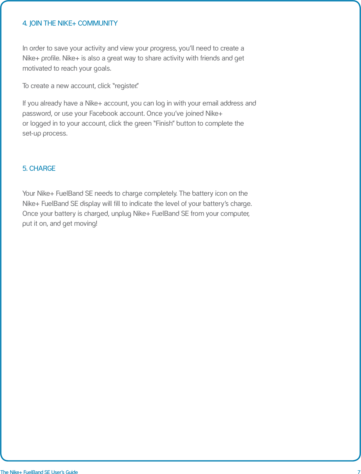 7The Nike+ FuelBand SE User&rsquo;s Guide4. JOIN THE NIKE+ COMMUNITYIn order to save your activity and view your progress, you&rsquo;ll need to create a Nike+ profile. Nike+ is also a great way to share activity with friends and get motivated to reach your goals.To create a new account, click &ldquo;register.&rdquo;If you already have a Nike+ account, you can log in with your email address and password, or use your Facebook account. Once you&rsquo;ve joined Nike+  or logged in to your account, click the green &ldquo;Finish&rdquo; button to complete the set-up process.5. CHARGEYour Nike+ FuelBand SE needs to charge completely. The battery icon on the Nike+ FuelBand SE display will fill to indicate the level of your battery&rsquo;s charge. Once your battery is charged, unplug Nike+ FuelBand SE from your computer, put it on, and get moving!