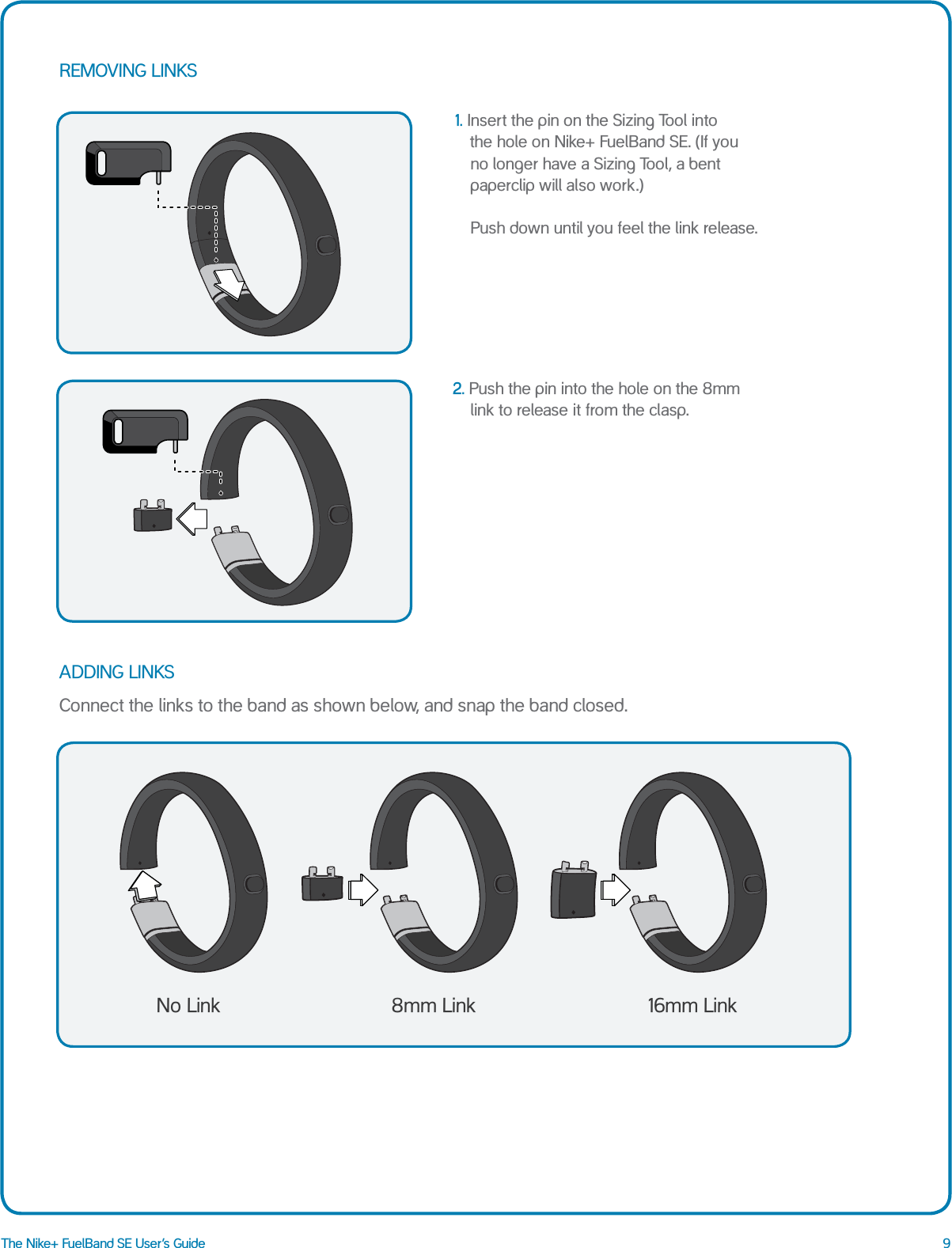 9The Nike+ FuelBand SE User&rsquo;s GuideREMOVING LINKS ADDING LINKS 2. Push the pin into the hole on the 8mm link to release it from the clasp.1.  Insert the pin on the Sizing Tool into    the hole on Nike+ FuelBand SE. (If you no longer have a Sizing Tool, a bent paperclip will also work.)   Push down until you feel the link release.Connect the links to the band as shown below, and snap the band closed.No Link 8mm Link 16mm Link