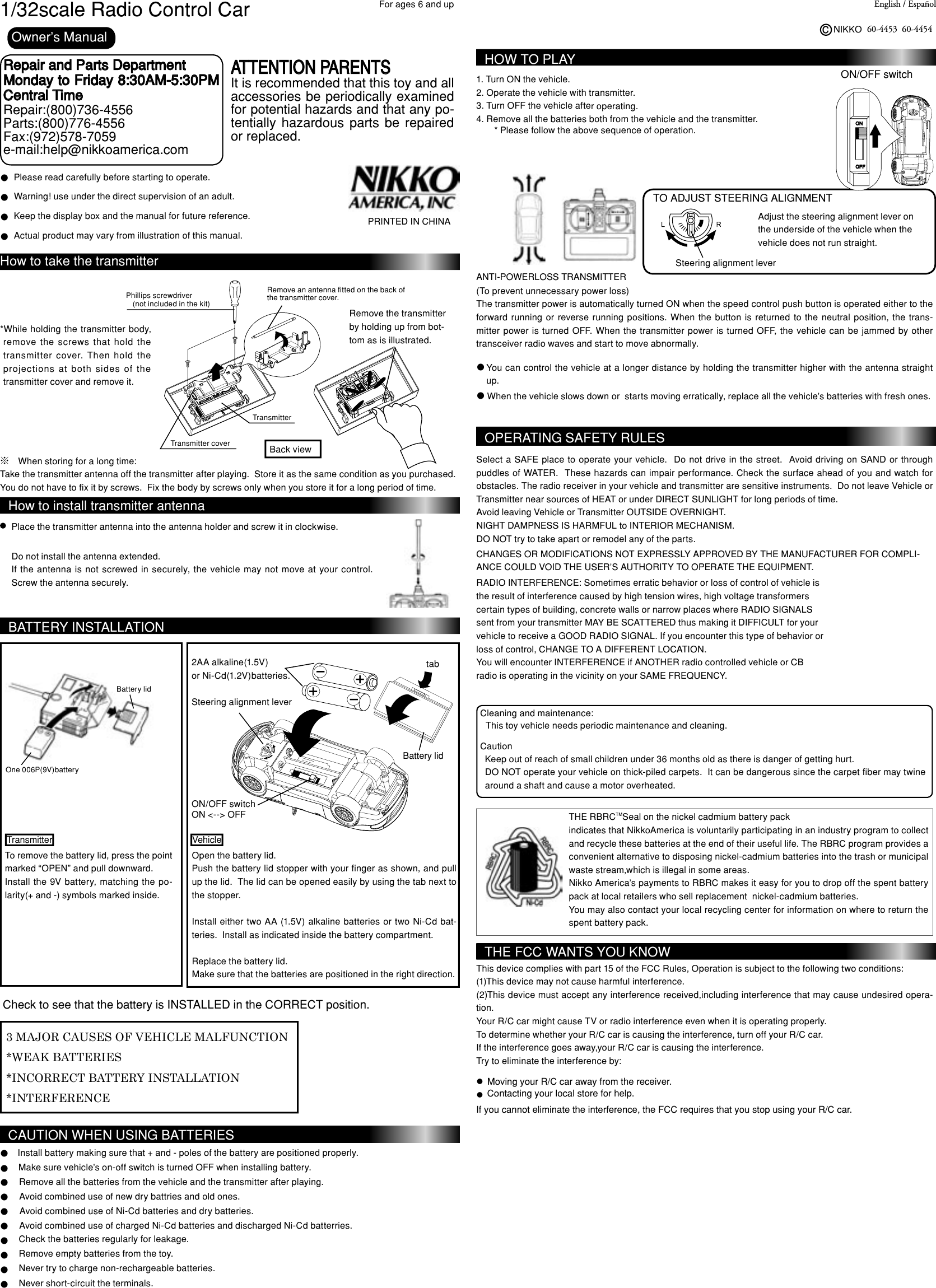 ONOFF1/32scale Radio Control Car English / EspañolNIKKOc60-4453For ages 6 and upRepair and Parts Department Monday to Friday 8:30AM-5:30PM Central TimeRepair:(800)736-4556Parts:(800)776-4556Fax:(972)578-7059e-mail:help@nikkoamerica.comATTENTION PARENTSIt is recommended that this toy and all accessories be periodically examined for potential hazards and that any po-tentially  hazardous  parts  be  repaired or replaced.PRINTED IN CHINAOwner’s ManuallPlease read carefully before starting to operate.Warning! use under the direct supervision of an adult.Actual product may vary from illustration of this manual.lllKeep the display box and the manual for future reference.How to take the transmitterPhillips screwdriver(not included in the kit)Remove an antenna fitted on the back of the transmitter cover.*While  holding the  transmitter body, remove  the  screws  that  hold  the transmitter  cover.  Then  hold  the projections  at  both  sides  of  the transmitter cover and remove it.Transmitter coverRemove the transmitter by holding up from bot-tom as is illustrated.※　When storing for a long time:Take the transmitter antenna off the transmitter after playing.  Store it as the same condition as you purchased. You do not have to fix it by screws.  Fix the body by screws only when you store it for a long period of time.How to install transmitter antennaPlace the transmitter antenna into the antenna holder and screw it in clockwise.Do not install the antenna extended.If the  antenna  is not  screwed  in securely, the  vehicle  may  not move  at your  control.  Screw the antenna securely.Check the batteries regularly for leakage.Remove empty batteries from the toy.Never try to charge non-rechargeable batteries.Never short-circuit the terminals.BATTERY INSTALLATIONInstall battery making sure that + and - poles of the battery are positioned properly.Make sure vehicle’s on-off switch is turned OFF when installing battery.Remove all the batteries from the vehicle and the transmitter after playing.llllllCAUTION WHEN USING BATTERIESAvoid combined use of new dry battries and old ones.Avoid combined use of Ni-Cd batteries and dry batteries.Avoid combined use of charged Ni-Cd batteries and discharged Ni-Cd batterries.3 MAJOR CAUSES OF VEHICLE MALFUNCTION*WEAK BATTERIES*INCORRECT BATTERY INSTALLATION*INTERFERENCECheck to see that the battery is INSTALLED in the CORRECT position.To remove the battery lid, press the point marked “OPEN” and pull downward.Install the 9V battery,  matching the po-larity(+ and -) symbols marked inside.One 006P(9V)batteryBattery lidBattery lidON/OFF switchON &lt;--&gt; OFFSteering alignment lever2AA alkaline(1.5V)or Ni-Cd(1.2V)batteries.Open the battery lid.Push the battery lid stopper with your finger as shown, and pull up the lid.  The lid can be opened easily by using the tab next to the stopper.Install  either two AA (1.5V) alkaline batteries or two Ni-Cd bat-teries.  Install as indicated inside the battery compartment.  Replace the battery lid.Make sure that the batteries are positioned in the right direction.tabTransmitter VehiclellllOPERATING SAFETY RULESSelect a  SAFE place  to operate your vehicle.   Do not  drive in the  street.   Avoid driving on SAND or through puddles of WATER.  These hazards can  impair  performance. Check the surface ahead of you and watch for obstacles. The radio receiver in your vehicle and transmitter are sensitive instruments.  Do not leave Vehicle or Transmitter near sources of HEAT or under DIRECT SUNLIGHT for long periods of time.Avoid leaving Vehicle or Transmitter OUTSIDE OVERNIGHT.NIGHT DAMPNESS IS HARMFUL to INTERIOR MECHANISM.  DO NOT try to take apart or remodel any of the parts.RADIO INTERFERENCE: Sometimes erratic behavior or loss of control of vehicle isthe result of interference caused by high tension wires, high voltage transformerscertain types of building, concrete walls or narrow places where RADIO SIGNALS sent from your transmitter MAY BE SCATTERED thus making it DIFFICULT for your vehicle to receive a GOOD RADIO SIGNAL. If you encounter this type of behavior orloss of control, CHANGE TO A DIFFERENT LOCATION.You will encounter INTERFERENCE if ANOTHER radio controlled vehicle or CB radio is operating in the vicinity on your SAME FREQUENCY.  CHANGES OR MODIFICATIONS NOT EXPRESSLY APPROVED BY THE MANUFACTURER FOR COMPLI-ANCE COULD VOID THE USER’S AUTHORITY TO OPERATE THE EQUIPMENT.(To prevent unnecessary power loss)The transmitter power is automatically turned ON when the speed control push button is operated either to the forward  running  or  reverse  running  positions.  When  the  button  is  returned  to  the  neutral  position,  the  trans-mitter power is turned  OFF.  When  the transmitter  power is  turned OFF, the  vehicle  can  be  jammed by other transceiver radio waves and start to move abnormally.HOW TO PLAY1. Turn ON the vehicle.2. Operate the vehicle with transmitter.3. Turn OFF the vehicle after operating.4. Remove all the batteries both from the vehicle and the transmitter.* Please follow the above sequence of operation.ON/OFF switchWhen the vehicle slows down or  starts moving erratically, replace all the vehicle&apos;s batteries with fresh ones. You can control the vehicle at a longer distance by holding the transmitter higher with the antenna straight up.ll TO ADJUST STEERING ALIGNMENTAdjust the steering alignment lever onthe underside of the vehicle when thevehicle does not run straight.Steering alignment lever 60-4454Keep out of reach of small children under 36 months old as there is danger of getting hurt.DO NOT operate your vehicle on thick-piled carpets.  It can be dangerous since the carpet fiber may twine around a shaft and cause a motor overheated.CautionThis toy vehicle needs periodic maintenance and cleaning.Cleaning and maintenance:THE FCC WANTS YOU KNOWThis device complies with part 15 of the FCC Rules, Operation is subject to the following two conditions:(1)This device may not cause harmful interference.(2)This device must accept any interference received,including interference that may cause undesired opera-tion.Your R/C car might cause TV or radio interference even when it is operating properly.To determine whether your R/C car is causing the interference, turn off your R/C car.If the interference goes away,your R/C car is causing the interference.Try to eliminate the interference by:Moving your R/C car away from the receiver.Contacting your local store for help.If you cannot eliminate the interference, the FCC requires that you stop using your R/C car.llTHE RBRCTMSeal on the nickel cadmium battery packindicates that NikkoAmerica is voluntarily participating in an industry program to collect and recycle these batteries at the end of their useful life. The RBRC program provides a convenient alternative to disposing nickel-cadmium batteries into the trash or municipal waste stream,which is illegal in some areas.Nikko America&apos;s payments to RBRC makes it easy for you to drop off the spent battery pack at local retailers who sell replacement  nickel-cadmium batteries.You may also contact your local recycling center for information on where to return the spent battery pack.ANTI-POWERLOSS TRANSMITTERTransmitterBack view