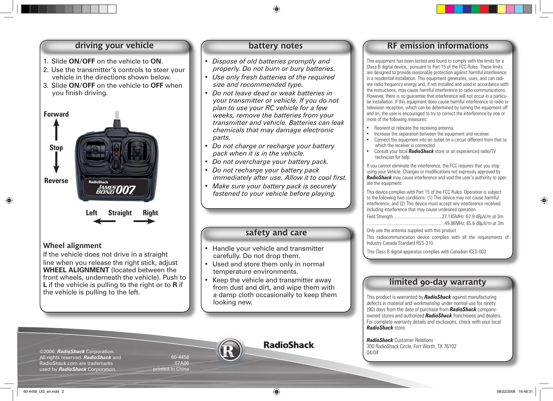 ©2006. RadioShack Corporation. All rights reserved. RadioShack and RadioShack.com are trademarks used by RadioShack Corporation. 60-445807A06printed in ChinaThis product is warranted by RadioShack against manufacturing defects in material and workmanship under normal use for ninety (90) days from the date of purchase from RadioShack company-owned stores and authorized RadioShack franchisees and dealers. For complete warranty details and exclusions, check with your local RadioShack store.RadioShack Customer Relations300 RadioShack Circle, Fort Worth, TX 76102 04/04limited 90-day warrantyThis equipment has been tested and found to comply with the limits for a Class B digital device,  pursuant to Part 15 of the FCC Rules. These limits are designed to provide reasonable protection against harmful interference in a residential installation. This equipment generates, uses, and can radi-ate radio frequency energy and, if not installed and used in accordance with the instructions, may cause harmful interference to radio communications. However, there is no guarantee that interference will not occur in a particu-lar installation. If this equipment does cause harmful interference to radio or television reception, which can be determined by turning the equipment off and on, the user is encouraged to try to correct the interference by one or more of the following measures: •  Reorient or relocate the receiving antenna. •  Increase the separation between the equipment and receiver. •  Connect the equipment into an outlet on a circuit different from that to which the receiver is connected. •  Consult your local RadioShack store or an experienced radio/TV technician for help. If you cannot eliminate the interference, the FCC requires that you stop using your Vehicle. Changes or modications not expressly approved by RadioShack may cause interference and void the user’s authority to oper-ate the equipment. This device complies with Part 15 of the FCC Rules. Operation is subject to the following two conditions: (1) This device may not cause harmful interference, and (2) This device must accept any interference received, including interference that may cause undesired operation.Field Strength.........................................27.145MHz: 67.9 dBµV/m at 3m.................................................................49.86MHz: 65.6 dBµV/m at 3mOnly use the antenna supplied with this product.This  radiocommunication  device  complies  with  all  the  requirements  of Industry Canada Standard RSS-310.This Class B digital apparatus complies with Canadian ICES-003.RF emission informations1. Slide ON/OFF on the vehicle to ON.2. Use the transmitter’s controls to steer your vehicle in the directions shown below.3. Slide ON/OFF on the vehicle to OFF when you nish driving.Wheel alignmentIf the vehicle does not drive in a straight line when you release the right stick, adjust WHEEL ALIGNMENT (located between the front wheels, underneath the vehicle). Push to L if the vehicle is pulling to the right or to R if the vehicle is pulling to the left.driving your vehicle•  Dispose of old batteries promptly and properly. Do not burn or bury batteries. •  Use only fresh batteries of the required size and recommended type. •  Do not leave dead or weak batteries in your transmitter or vehicle. If you do not plan to use your RC vehicle for a few weeks, remove the batteries from your transmitter and vehicle. Batteries can leak chemicals that may damage electronic parts. •  Do not charge or recharge your battery pack when it is in the vehicle.•  Do not overcharge your battery pack.•  Do not recharge your battery pack immediately after use. Allow it to cool rst.•  Make sure your battery pack is securely fastened to your vehicle before playing.battery notes•  Handle your vehicle and transmitter carefully. Do not drop them.•  Used and store them only in normal temperature environments.•  Keep the vehicle and transmitter away from dust and dirt, and wipe them with a damp cloth occasionally to keep them looking new. safety and careForwardStopReverseLeft      Straight      Right          60-4458_UG_en.indd   2 08/22/2006   16:48:31