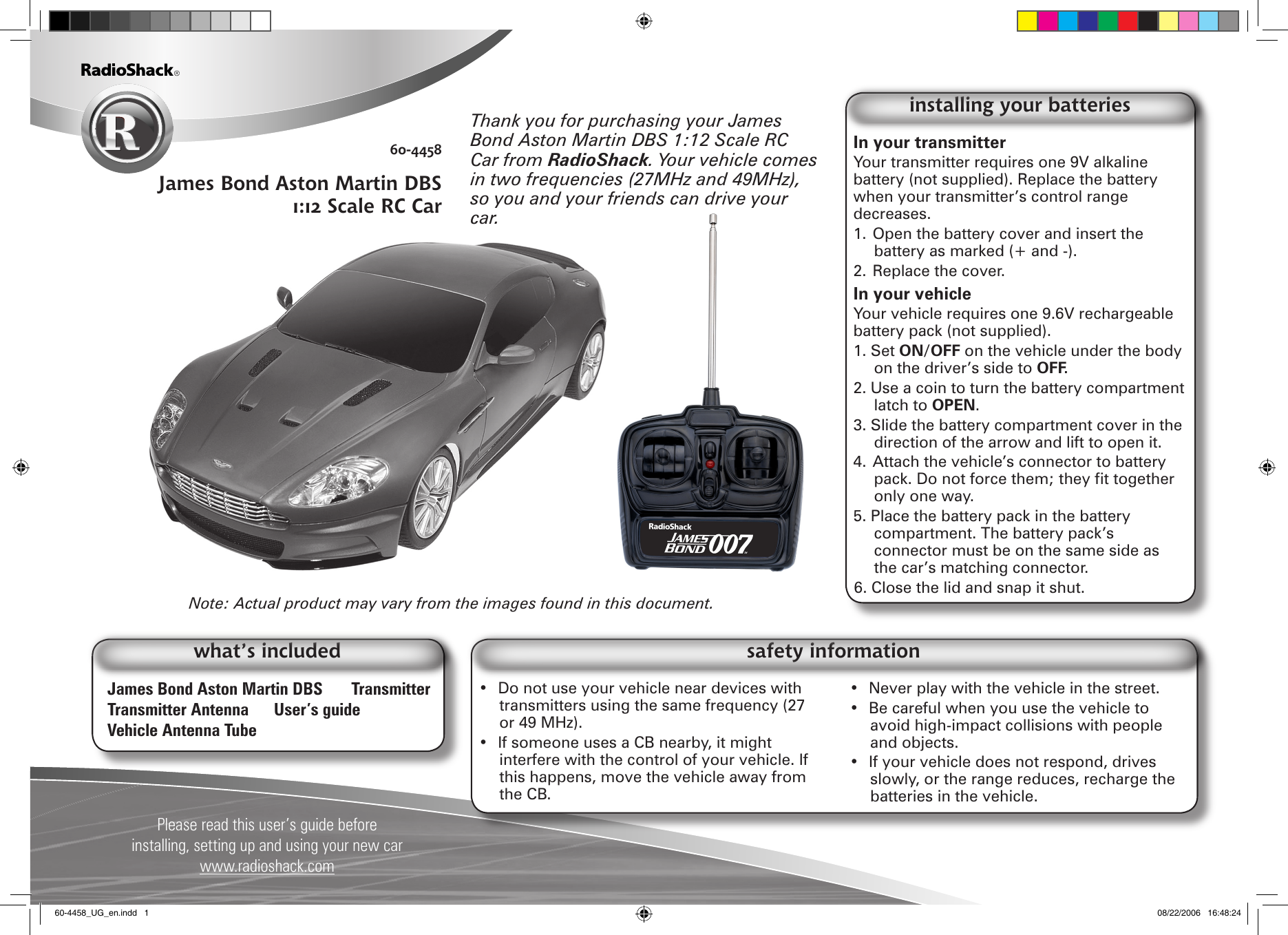 Please read this user’s guide before installing, setting up and using your new carwww.radioshack.com60-4458James Bond Aston Martin DBS 1:12 Scale RC CarJames Bond Aston Martin DBS  TransmitterTransmitter Antenna  User’s guideVehicle Antenna Tubewhat’s includedIn your transmitter Your transmitter requires one 9V alkaline battery (not supplied). Replace the battery when your transmitter’s control range decreases.1. Open the battery cover and insert the battery as marked (+ and -). 2. Replace the cover. In your vehicle Your vehicle requires one 9.6V rechargeable battery pack (not supplied).1. Set ON/OFF on the vehicle under the body on the driver’s side to OFF.2. Use a coin to turn the battery compartment latch to OPEN.3. Slide the battery compartment cover in the direction of the arrow and lift to open it.4. Attach the vehicle’s connector to battery pack. Do not force them; they t together only one way.5. Place the battery pack in the battery compartment. The battery pack’s connector must be on the same side as the car’s matching connector.6. Close the lid and snap it shut.installing your batteries•  Do not use your vehicle near devices with transmitters using the same frequency (27 or 49 MHz). •  If someone uses a CB nearby, it might interfere with the control of your vehicle. If this happens, move the vehicle away from the CB.•  Never play with the vehicle in the street.•  Be careful when you use the vehicle to avoid high-impact collisions with people and objects.•  If your vehicle does not respond, drives slowly, or the range reduces, recharge the batteries in the vehicle.safety informationNote: Actual product may vary from the images found in this document.Thank you for purchasing your James Bond Aston Martin DBS 1:12 Scale RC Car from RadioShack. Your vehicle comes in two frequencies (27MHz and 49MHz), so you and your friends can drive your car.60-4458_UG_en.indd   1 08/22/2006   16:48:24