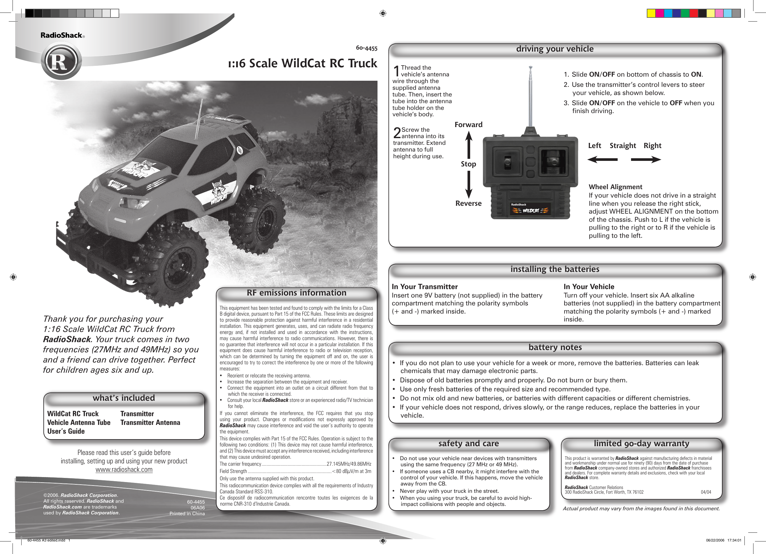 1. Slide ON/OFF on bottom of chassis to ON.2. Use the transmitter’s control levers to steer your vehicle, as shown below.3. Slide ON/OFF on the vehicle to OFF when you nish driving.Wheel AlignmentIf your vehicle does not drive in a straight line when you release the right stick, adjust WHEEL ALIGNMENT on the bottom of the chassis. Push to L if the vehicle is pulling to the right or to R if the vehicle is pulling to the left.driving your vehiclePlease read this user’s guide before installing, setting up and using your new productwww.radioshack.comActual product may vary from the images found in this document.60-44551:16 Scale WildCat RC Truck©2006. RadioShack Corporation. All rights reserved. RadioShack and RadioShack.com are trademarks used by RadioShack Corporation. 60-445506A06Printed in ChinaWildCat RC Truck  TransmitterVehicle Antenna Tube  Transmitter AntennaUser’s GuideThank you for purchasing your 1:16 Scale WildCat RC Truck from RadioShack. Your truck comes in two frequencies (27MHz and 49MHz) so you and a friend can drive together. Perfect for children ages six and up.what’s includedThis product is warranted by RadioShack against manufacturing defects in material and workmanship under normal use for ninety (90) days from the date of purchase from RadioShack company-owned stores and authorized RadioShack franchisees and dealers. For complete warranty details and exclusions, check with your local RadioShack store.RadioShack Customer Relations300 RadioShack Circle, Fort Worth, TX 76102                               04/04limited 90-day warranty•  Do not use your vehicle near devices with transmitters using the same frequency (27 MHz or 49 MHz).•  If someone uses a CB nearby, it might interfere with the control of your vehicle. If this happens, move the vehicle away from the CB.•  Never play with your truck in the street.•  When you using your truck, be careful to avoid high-impact collisions with people and objects.safety and careIn Your Transmitter Insert one 9V battery (not supplied) in the battery compartment matching the polarity symbols (+ and -) marked inside.In Your Vehicle Turn off your vehicle. Insert six AA alkaline batteries (not supplied) in the battery compartment matching the polarity symbols (+ and -) marked inside.•  If you do not plan to use your vehicle for a week or more, remove the batteries. Batteries can leak chemicals that may damage electronic parts.•  Dispose of old batteries promptly and properly. Do not burn or bury them.•  Use only fresh batteries of the required size and recommended type.•  Do not mix old and new batteries, or batteries with different capacities or different chemistries.•  If your vehicle does not respond, drives slowly, or the range reduces, replace the batteries in your vehicle.battery notesinstalling the batteries2 Screw the antenna into its transmitter. Extend antenna to full height during use.Left  Straight  RightForwardStopReverse1Thread the vehicle’s antenna wire through the supplied antenna tube. Then, insert the tube into the antenna tube holder on the vehicle’s body.This equipment has been tested and found to comply with the limits for a Class B digital device, pursuant to Part 15 of the FCC Rules. These limits are designed to provide reasonable protection against harmful interference in a residential installation. This equipment generates, uses, and can radiate radio frequency energy  and,  if  not  installed  and  used  in  accordance  with  the  instructions, may cause harmful interference to radio  communications. However, there is no guarantee that interference will not occur in a particular installation. If this equipment  does cause harmful  interference  to  radio  or television reception, which  can  be  determined by turning the  equipment  off  and  on,  the  user  is encouraged to try to correct the interference by one or more of the following measures: •  Reorient or relocate the receiving antenna. •  Increase the separation between the equipment and receiver. •  Connect the equipment  into an  outlet  on a  circuit  different from  that to which the receiver is connected. •  Consult your local RadioShack store or an experienced radio/TV technician for help. If  you  cannot  eliminate  the  interference,  the  FCC  requires  that  you  stop using  your  product.  Changes  or  modications  not  expressly  approved  by RadioShack may cause interference and void the user’s authority to operate the equipment. This device complies with Part 15 of the FCC Rules. Operation is subject to the following two conditions: (1) This device may not cause harmful interference, and (2) This device must accept any interference received, including interference that may cause undesired operation. The carrier frequency ....................................................27.145MHz/49.86MHzField Strength ...................................................................&lt;80 dBµV/m at 3mOnly use the antenna supplied with this product.This radiocommunication device complies with all the requirements of Industry Canada Standard RSS-310.Ce  dispositif  de  radiocommunication  rencontre  toutes  les  exigences  de  la norme CNR-310 d’Industrie Canada.RF emissions information60-4455 A3 edited.indd   1 06/22/2006   17:34:01