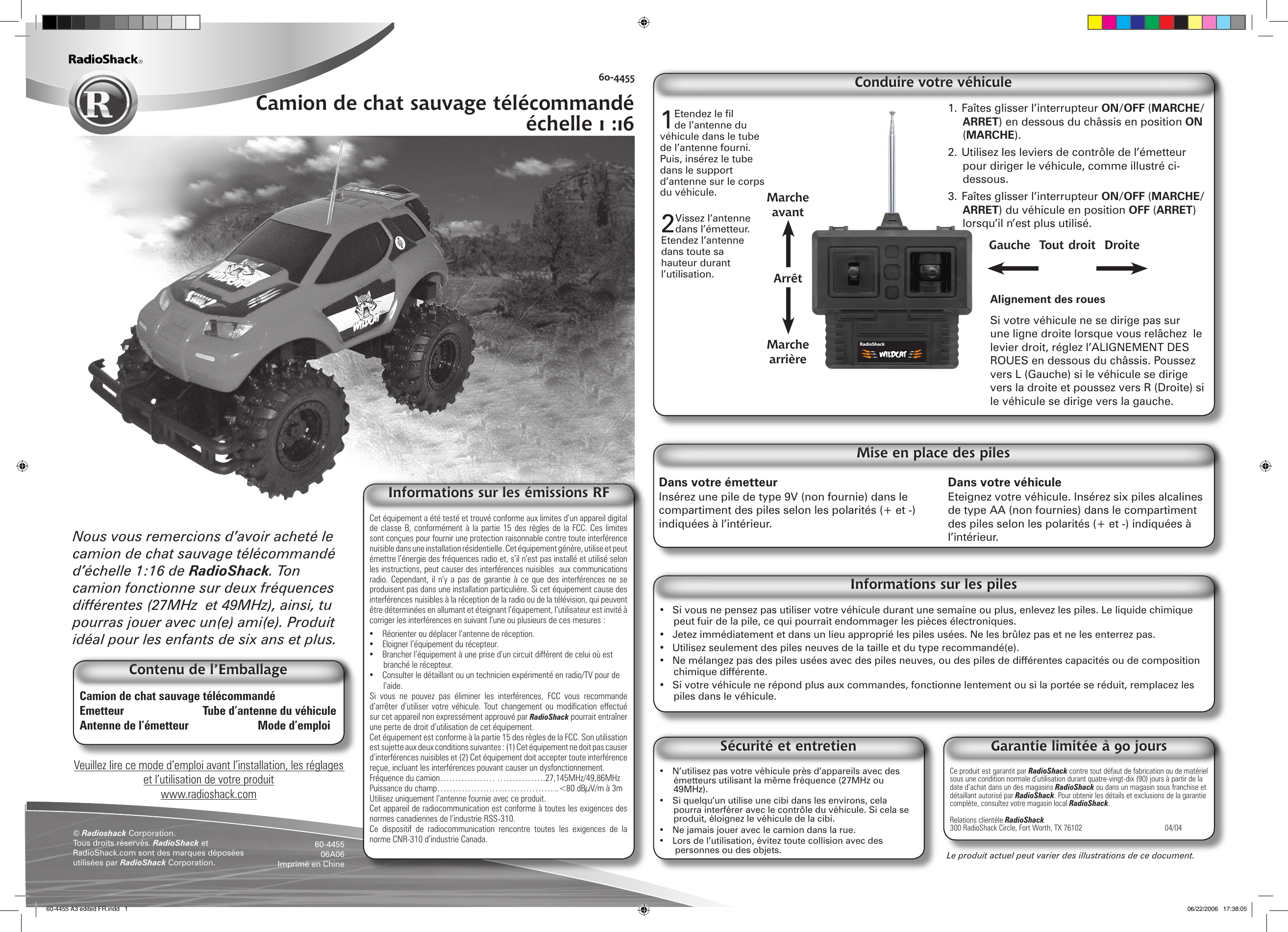 1. Faîtes glisser l’interrupteur ON/OFF (MARCHE/ARRET) en dessous du châssis en position ON (MARCHE).2. Utilisez les leviers de contrôle de l’émetteur pour diriger le véhicule, comme illustré ci-dessous.3. Faîtes glisser l’interrupteur ON/OFF (MARCHE/ARRET) du véhicule en position OFF (ARRET) lorsqu’il n’est plus utilisé.Alignement des rouesSi votre véhicule ne se dirige pas sur une ligne droite lorsque vous relâchez  le levier droit, réglez l’ALIGNEMENT DES ROUES en dessous du châssis. Poussez vers L (Gauche) si le véhicule se dirige vers la droite et poussez vers R (Droite) si le véhicule se dirige vers la gauche.Conduire votre véhiculeVeuillez lire ce mode d’emploi avant l’installation, les réglages et l’utilisation de votre produitwww.radioshack.comLe produit actuel peut varier des illustrations de ce document.60-4455Camion de chat sauvage télécommandé échelle 1 :16© Radioshack Corporation.Tous droits réservés. RadioShack et RadioShack.com sont des marques déposées utilisées par RadioShack Corporation. 60-445506A06Imprimé en ChineCamion de chat sauvage télécommandé    Emetteur  Tube d’antenne du véhiculeAntenne de l’émetteur      Mode d’emploiNous vous remercions d’avoir acheté le camion de chat sauvage télécommandé d’échelle 1:16 de RadioShack. Ton camion fonctionne sur deux fréquences différentes (27MHz  et 49MHz), ainsi, tu pourras jouer avec un(e) ami(e). Produit idéal pour les enfants de six ans et plus.Contenu de l’EmballageCe produit est garantit par RadioShack contre tout défaut de fabrication ou de matériel sous une condition normale d’utilisation durant quatre-vingt-dix (90) jours à partir de la date d’achat dans un des magasins RadioShack ou dans un magasin sous franchise et détaillant autorisé par RadioShack. Pour obtenir les détails et exclusions de la garantie complète, consultez votre magasin local RadioShack.Relations clientèle RadioShack300 RadioShack Circle, Fort Worth, TX 76102      04/04Garantie limitée à 90 jours•  N’utilisez pas votre véhicule près d’appareils avec des émetteurs utilisant la même fréquence (27MHz ou 49MHz).•  Si quelqu’un utilise une cibi dans les environs, cela pourra interférer avec le contrôle du véhicule. Si cela se produit, éloignez le véhicule de la cibi.•  Ne jamais jouer avec le camion dans la rue.•  Lors de l’utilisation, évitez toute collision avec des personnes ou des objets.Sécurité et entretienDans votre émetteur Insérez une pile de type 9V (non fournie) dans le compartiment des piles selon les polarités (+ et -) indiquées à l’intérieur.Dans votre véhicule Eteignez votre véhicule. Insérez six piles alcalines de type AA (non fournies) dans le compartiment des piles selon les polarités (+ et -) indiquées à l’intérieur.•  Si vous ne pensez pas utiliser votre véhicule durant une semaine ou plus, enlevez les piles. Le liquide chimique peut fuir de la pile, ce qui pourrait endommager les pièces électroniques.•  Jetez immédiatement et dans un lieu approprié les piles usées. Ne les brûlez pas et ne les enterrez pas.•  Utilisez seulement des piles neuves de la taille et du type recommandé(e).•  Ne mélangez pas des piles usées avec des piles neuves, ou des piles de différentes capacités ou de composition chimique différente.•  Si votre véhicule ne répond plus aux commandes, fonctionne lentement ou si la portée se réduit, remplacez les piles dans le véhicule.Informations sur les pilesMise en place des piles2 Vissez l’antenne dans l’émetteur. Etendez l’antenne dans toute sa hauteur durant l’utilisation.Gauche  Tout droit  DroiteMarche avantArrêtMarche arrière1Etendez le fil de l’antenne du véhicule dans le tube de l’antenne fourni. Puis, insérez le tube dans le support d’antenne sur le corps du véhicule.Cet équipement a été testé et trouvé conforme aux limites d’un appareil digital de classe B, conformément à la partie 15 des règles de la FCC. Ces limites sont conçues pour fournir une protection raisonnable contre toute interférence nuisible dans une installation résidentielle. Cet équipement génère, utilise et peut émettre l’énergie des fréquences radio et, s’il n’est pas installé et utilisé selon les instructions, peut causer des interférences nuisibles  aux communications radio. Cependant,  il  n’y a  pas de  garantie  à ce  que  des interférences ne  se produisent pas dans une installation particulière. Si cet équipement cause des interférences nuisibles à la réception de la radio ou de la télévision, qui peuvent être déterminées en allumant et éteignant l’équipement, l’utilisateur est invité à corriger les interférences en suivant l’une ou plusieurs de ces mesures :•  Réorienter ou déplacer l’antenne de réception.•  Eloigner l’équipement du récepteur.•  Brancher l’équipement à une prise d’un circuit différent de celui où est branché le récepteur.•  Consulter le détaillant ou un technicien expérimenté en radio/TV pour de l’aide.Si  vous  ne  pouvez  pas  éliminer  les  interférences,  FCC  vous  recommande d’arrêter  d’utiliser  votre  véhicule.  Tout  changement  ou  modication  effectué sur cet appareil non expressément approuvé par RadioShack pourrait entraîner une perte de droit d’utilisation de cet équipement.Cet équipement est conforme à la partie 15 des règles de la FCC. Son utilisation est sujette aux deux conditions suivantes : (1) Cet équipement ne doit pas causer d’interférences nuisibles et (2) Cet équipement doit accepter toute interférence reçue, incluant les interférences pouvant causer un dysfonctionnement.Fréquence du camion……………… …………….27,145MHz/49,86MHzPuissance du champ………………………………….&lt;80 dBµV/m à 3mUtilisez uniquement l’antenne fournie avec ce produit.Cet appareil de radiocommunication est conforme à toutes les exigences des normes canadiennes de l’industrie RSS-310.Ce  dispositif  de  radiocommunication  rencontre  toutes  les  exigences  de  la norme CNR-310 d’industrie Canada. Informations sur les émissions RF60-4455 A3 edited FR.indd   1 06/22/2006   17:38:05