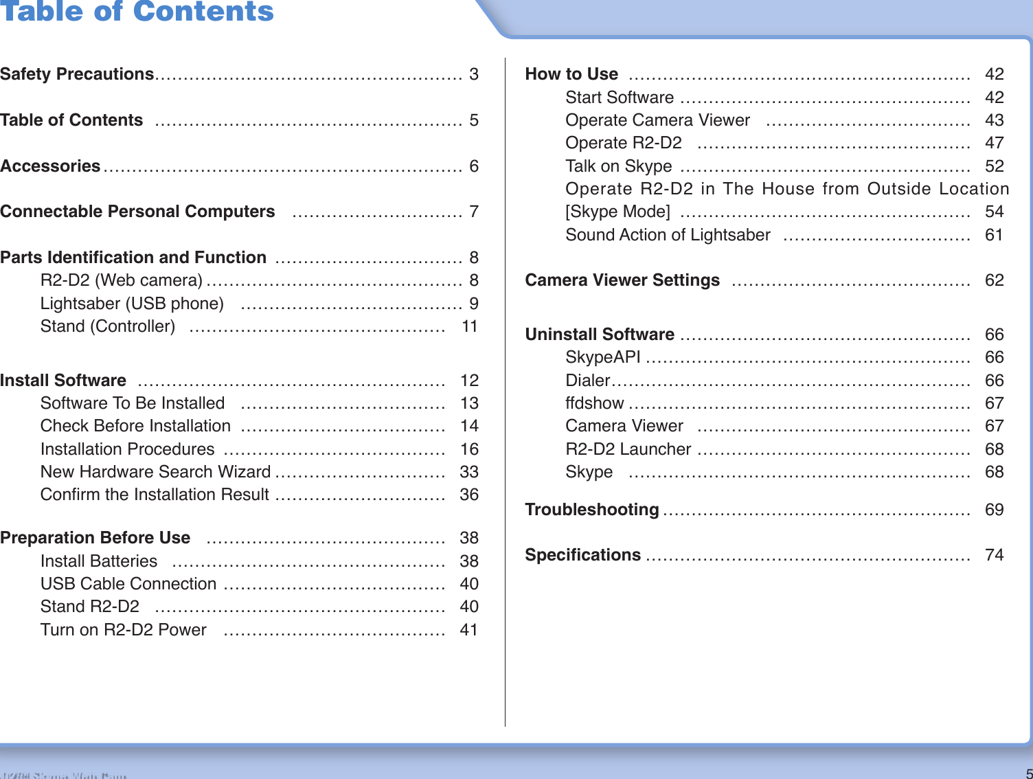 5R2-D2™ Skype Web CamTable of ContentsSafety Precautions……………………………………………… 3Table of Contents ……………………………………………… 5Accessories ……………………………………………………… 6Connectable Personal Computers ………………………… 7Parts Identiﬁ cation and Function …………………………… 8  R2-D2 (Web camera) ……………………………………… 8  Lightsaber (USB phone)  ………………………………… 9 Stand (Controller) ……………………………………… 11Install Software ……………………………………………… 12  Software To Be Installed  ……………………………… 13  Check Before Installation  ……………………………… 14 Installation Procedures ………………………………… 16  New Hardware Search Wizard ………………………… 33 Conﬁ rm the Installation Result ………………………… 36Preparation Before Use …………………………………… 38 Install Batteries ………………………………………… 38  USB Cable Connection ………………………………… 40 Stand R2-D2 …………………………………………… 40  Turn on R2-D2 Power  ………………………………… 41How to Use …………………………………………………… 42 Start Software …………………………………………… 42  Operate Camera Viewer  ……………………………… 43 Operate R2-D2 ………………………………………… 47  Talk on Skype  …………………………………………… 52  Operate R2-D2 in The House from Outside Location  [Skype Mode] …………………………………………… 54  Sound Action of Lightsaber  …………………………… 61Camera Viewer Settings …………………………………… 62Uninstall Software …………………………………………… 66 SkypeAPI ………………………………………………… 66 Dialer ……………………………………………………… 66 ffdshow …………………………………………………… 67 Camera Viewer ………………………………………… 67 R2-D2 Launcher ………………………………………… 68 Skype …………………………………………………… 68Troubleshooting ……………………………………………… 69Speciﬁ cations ………………………………………………… 74 