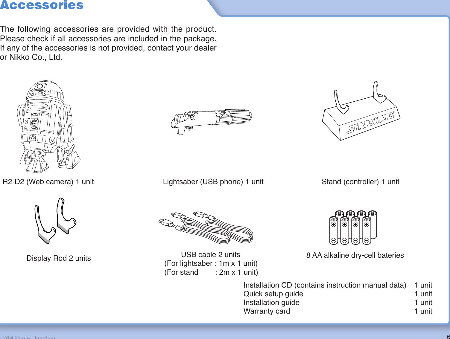 6R2-D2™ Skype Web CamAccessoriesThe following accessories are provided with the product. Please check if all accessories are included in the package. If any of the accessories is not provided, contact your dealer or Nikko Co., Ltd.Installation CD (contains instruction manual data)  1 unitQuick setup guide  1 unitInstallation guide  1 unitWarranty card  1 unitR2-D2 (Web camera) 1 unit Lightsaber (USB phone) 1 unit Stand (controller) 1 unit        USB cable 2 units(For lightsaber : 1m x 1 unit)(For stand        : 2m x 1 unit)Display Rod 2 units 8 AA alkaline dry-cell bateries